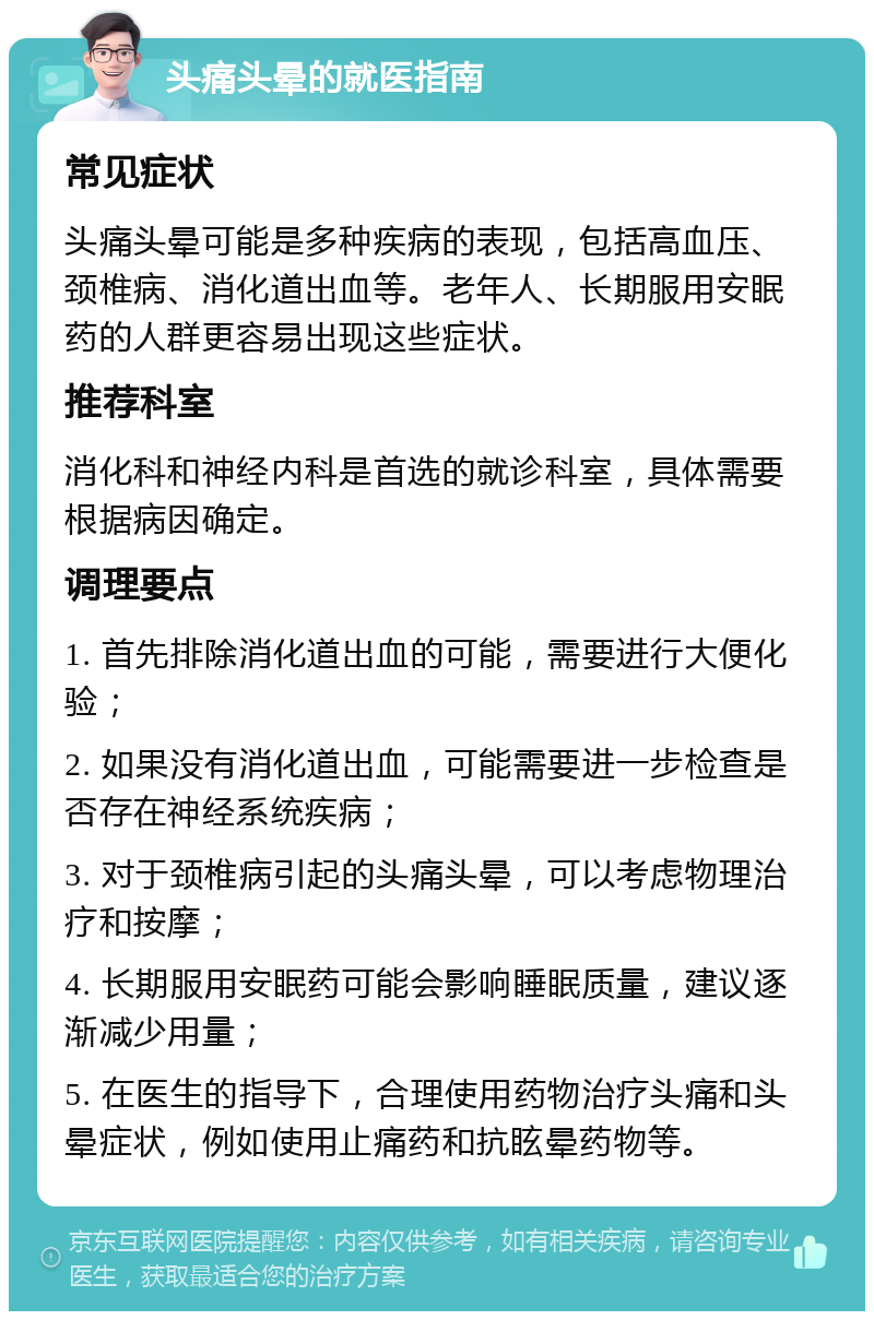 头痛头晕的就医指南 常见症状 头痛头晕可能是多种疾病的表现，包括高血压、颈椎病、消化道出血等。老年人、长期服用安眠药的人群更容易出现这些症状。 推荐科室 消化科和神经内科是首选的就诊科室，具体需要根据病因确定。 调理要点 1. 首先排除消化道出血的可能，需要进行大便化验； 2. 如果没有消化道出血，可能需要进一步检查是否存在神经系统疾病； 3. 对于颈椎病引起的头痛头晕，可以考虑物理治疗和按摩； 4. 长期服用安眠药可能会影响睡眠质量，建议逐渐减少用量； 5. 在医生的指导下，合理使用药物治疗头痛和头晕症状，例如使用止痛药和抗眩晕药物等。