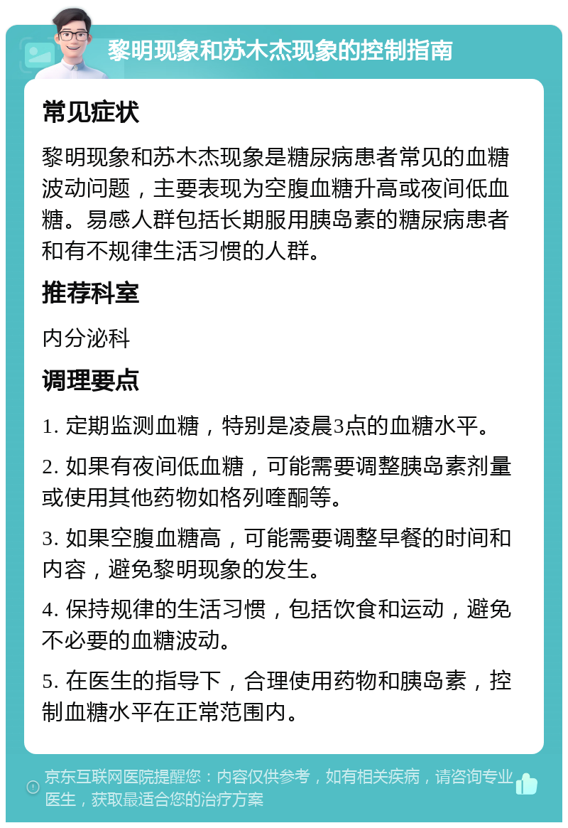 黎明现象和苏木杰现象的控制指南 常见症状 黎明现象和苏木杰现象是糖尿病患者常见的血糖波动问题，主要表现为空腹血糖升高或夜间低血糖。易感人群包括长期服用胰岛素的糖尿病患者和有不规律生活习惯的人群。 推荐科室 内分泌科 调理要点 1. 定期监测血糖，特别是凌晨3点的血糖水平。 2. 如果有夜间低血糖，可能需要调整胰岛素剂量或使用其他药物如格列喹酮等。 3. 如果空腹血糖高，可能需要调整早餐的时间和内容，避免黎明现象的发生。 4. 保持规律的生活习惯，包括饮食和运动，避免不必要的血糖波动。 5. 在医生的指导下，合理使用药物和胰岛素，控制血糖水平在正常范围内。