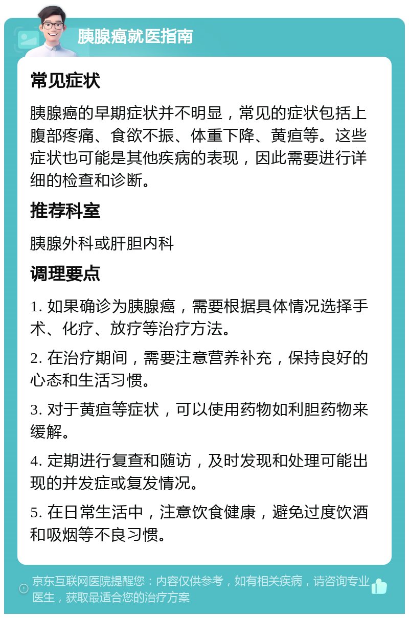 胰腺癌就医指南 常见症状 胰腺癌的早期症状并不明显，常见的症状包括上腹部疼痛、食欲不振、体重下降、黄疸等。这些症状也可能是其他疾病的表现，因此需要进行详细的检查和诊断。 推荐科室 胰腺外科或肝胆内科 调理要点 1. 如果确诊为胰腺癌，需要根据具体情况选择手术、化疗、放疗等治疗方法。 2. 在治疗期间，需要注意营养补充，保持良好的心态和生活习惯。 3. 对于黄疸等症状，可以使用药物如利胆药物来缓解。 4. 定期进行复查和随访，及时发现和处理可能出现的并发症或复发情况。 5. 在日常生活中，注意饮食健康，避免过度饮酒和吸烟等不良习惯。