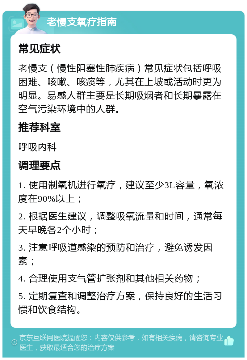 老慢支氧疗指南 常见症状 老慢支（慢性阻塞性肺疾病）常见症状包括呼吸困难、咳嗽、咳痰等，尤其在上坡或活动时更为明显。易感人群主要是长期吸烟者和长期暴露在空气污染环境中的人群。 推荐科室 呼吸内科 调理要点 1. 使用制氧机进行氧疗，建议至少3L容量，氧浓度在90%以上； 2. 根据医生建议，调整吸氧流量和时间，通常每天早晚各2个小时； 3. 注意呼吸道感染的预防和治疗，避免诱发因素； 4. 合理使用支气管扩张剂和其他相关药物； 5. 定期复查和调整治疗方案，保持良好的生活习惯和饮食结构。