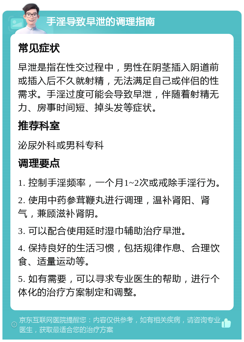 手淫导致早泄的调理指南 常见症状 早泄是指在性交过程中，男性在阴茎插入阴道前或插入后不久就射精，无法满足自己或伴侣的性需求。手淫过度可能会导致早泄，伴随着射精无力、房事时间短、掉头发等症状。 推荐科室 泌尿外科或男科专科 调理要点 1. 控制手淫频率，一个月1~2次或戒除手淫行为。 2. 使用中药参茸鞭丸进行调理，温补肾阳、肾气，兼顾滋补肾阴。 3. 可以配合使用延时湿巾辅助治疗早泄。 4. 保持良好的生活习惯，包括规律作息、合理饮食、适量运动等。 5. 如有需要，可以寻求专业医生的帮助，进行个体化的治疗方案制定和调整。