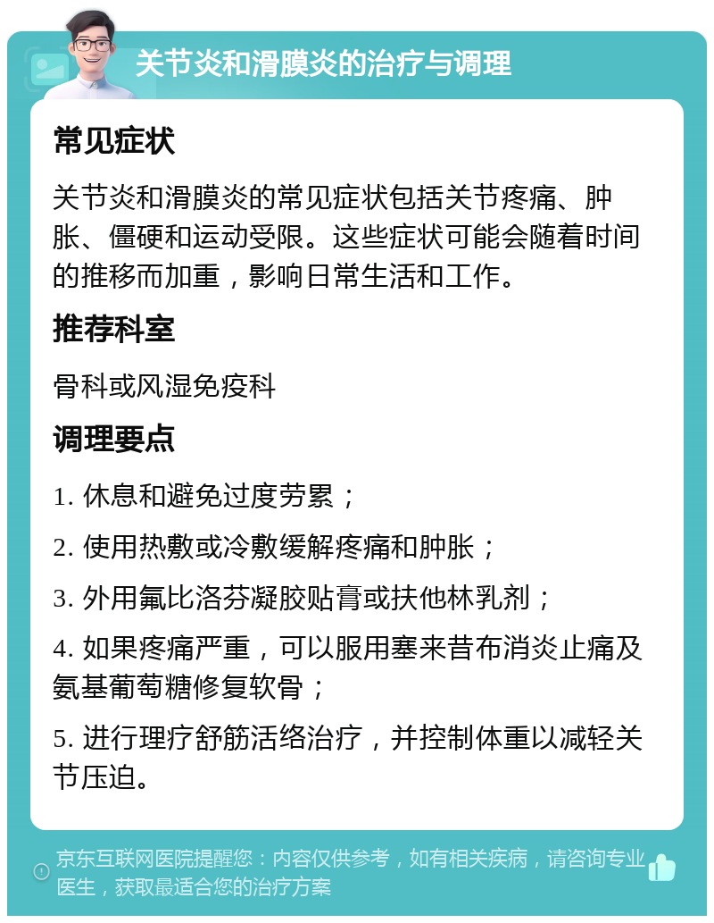 关节炎和滑膜炎的治疗与调理 常见症状 关节炎和滑膜炎的常见症状包括关节疼痛、肿胀、僵硬和运动受限。这些症状可能会随着时间的推移而加重，影响日常生活和工作。 推荐科室 骨科或风湿免疫科 调理要点 1. 休息和避免过度劳累； 2. 使用热敷或冷敷缓解疼痛和肿胀； 3. 外用氟比洛芬凝胶贴膏或扶他林乳剂； 4. 如果疼痛严重，可以服用塞来昔布消炎止痛及氨基葡萄糖修复软骨； 5. 进行理疗舒筋活络治疗，并控制体重以减轻关节压迫。