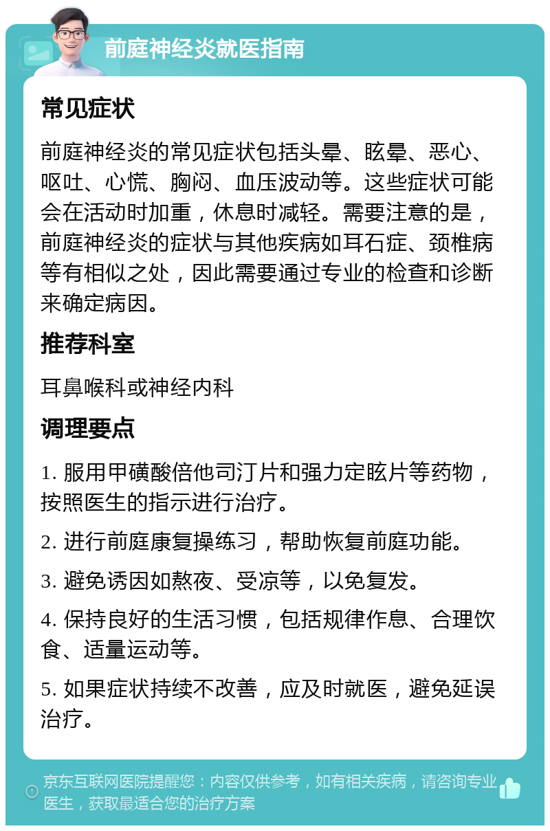 前庭神经炎就医指南 常见症状 前庭神经炎的常见症状包括头晕、眩晕、恶心、呕吐、心慌、胸闷、血压波动等。这些症状可能会在活动时加重，休息时减轻。需要注意的是，前庭神经炎的症状与其他疾病如耳石症、颈椎病等有相似之处，因此需要通过专业的检查和诊断来确定病因。 推荐科室 耳鼻喉科或神经内科 调理要点 1. 服用甲磺酸倍他司汀片和强力定眩片等药物，按照医生的指示进行治疗。 2. 进行前庭康复操练习，帮助恢复前庭功能。 3. 避免诱因如熬夜、受凉等，以免复发。 4. 保持良好的生活习惯，包括规律作息、合理饮食、适量运动等。 5. 如果症状持续不改善，应及时就医，避免延误治疗。