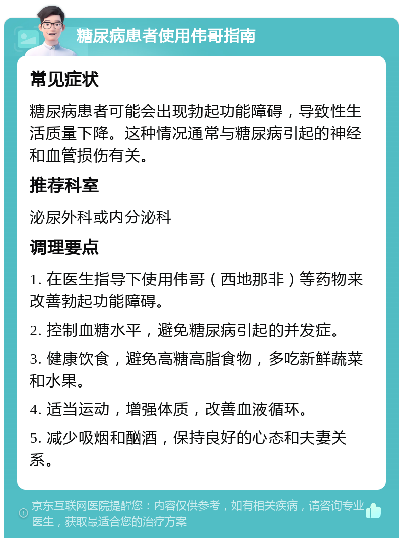 糖尿病患者使用伟哥指南 常见症状 糖尿病患者可能会出现勃起功能障碍，导致性生活质量下降。这种情况通常与糖尿病引起的神经和血管损伤有关。 推荐科室 泌尿外科或内分泌科 调理要点 1. 在医生指导下使用伟哥（西地那非）等药物来改善勃起功能障碍。 2. 控制血糖水平，避免糖尿病引起的并发症。 3. 健康饮食，避免高糖高脂食物，多吃新鲜蔬菜和水果。 4. 适当运动，增强体质，改善血液循环。 5. 减少吸烟和酗酒，保持良好的心态和夫妻关系。