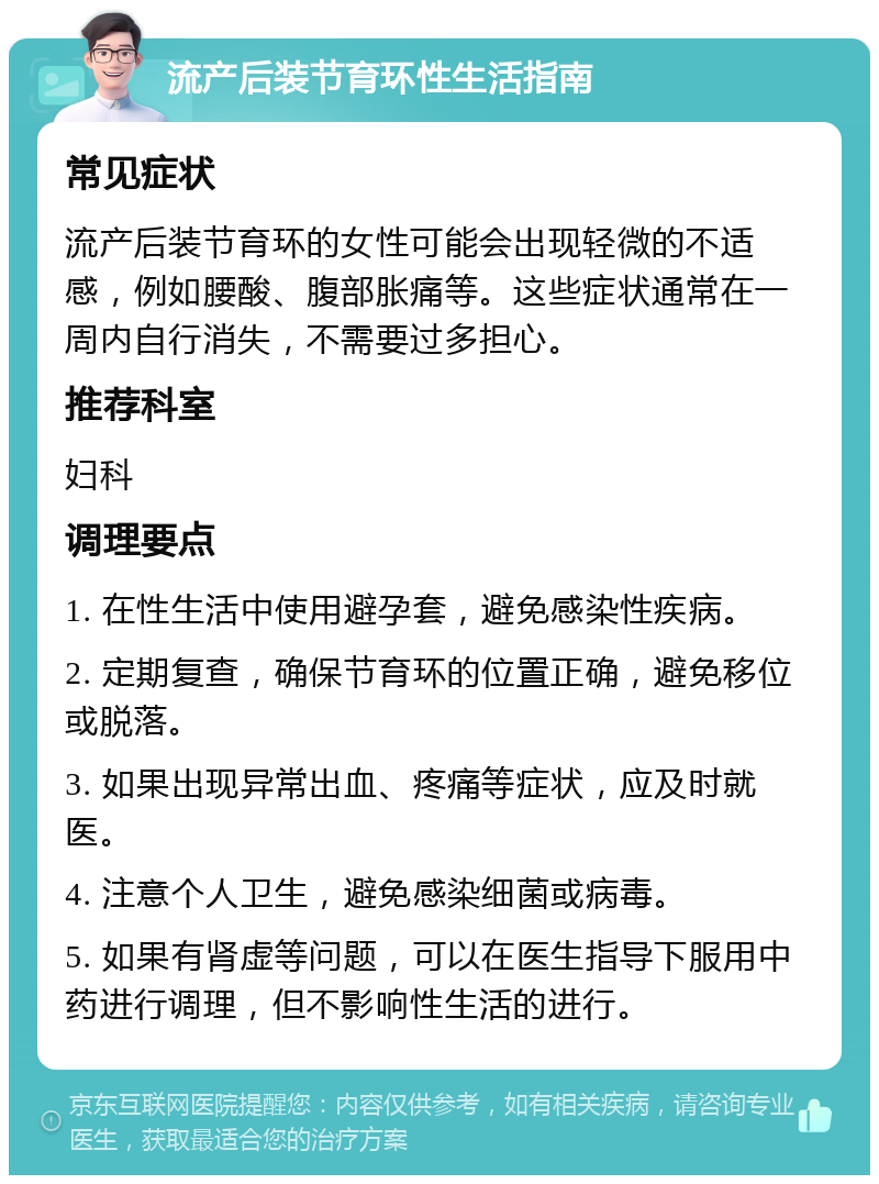 流产后装节育环性生活指南 常见症状 流产后装节育环的女性可能会出现轻微的不适感，例如腰酸、腹部胀痛等。这些症状通常在一周内自行消失，不需要过多担心。 推荐科室 妇科 调理要点 1. 在性生活中使用避孕套，避免感染性疾病。 2. 定期复查，确保节育环的位置正确，避免移位或脱落。 3. 如果出现异常出血、疼痛等症状，应及时就医。 4. 注意个人卫生，避免感染细菌或病毒。 5. 如果有肾虚等问题，可以在医生指导下服用中药进行调理，但不影响性生活的进行。