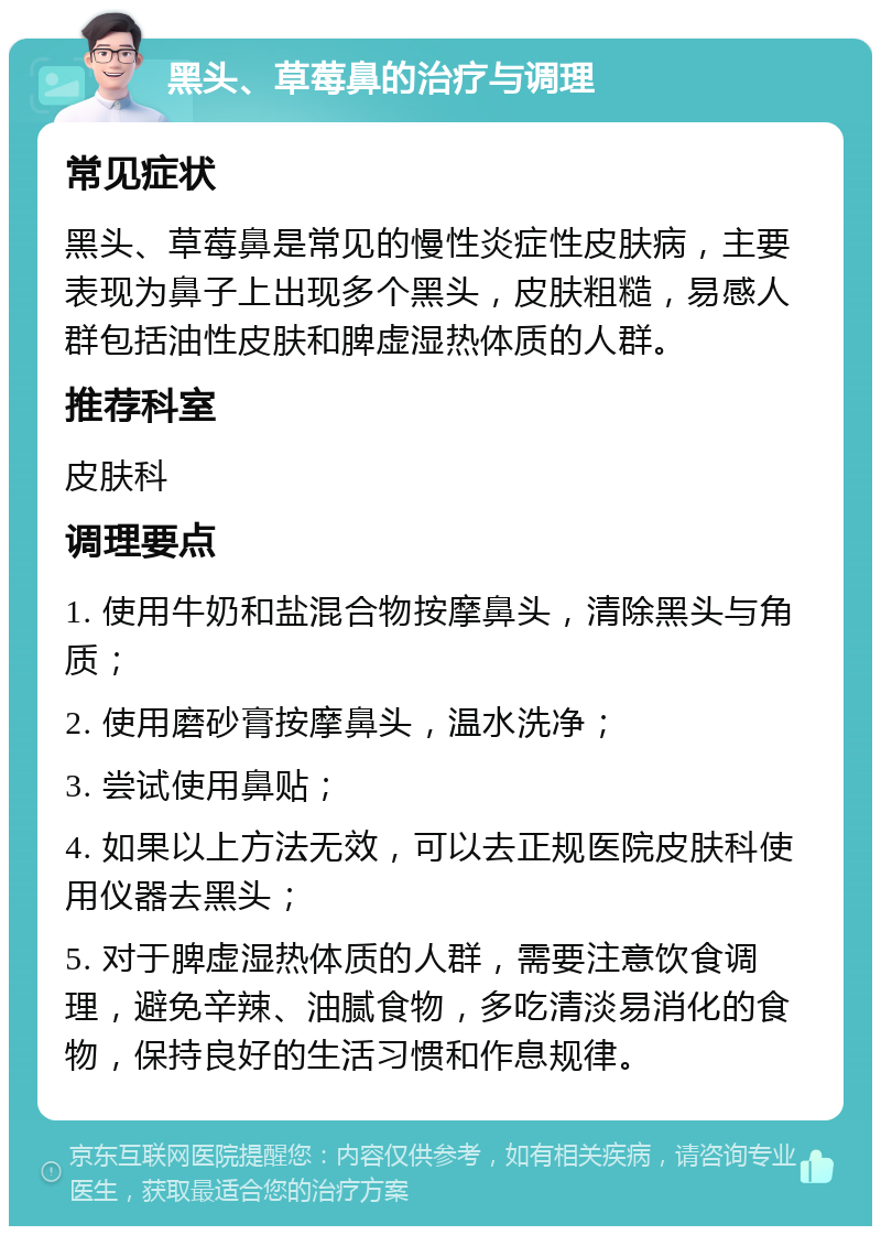 黑头、草莓鼻的治疗与调理 常见症状 黑头、草莓鼻是常见的慢性炎症性皮肤病，主要表现为鼻子上出现多个黑头，皮肤粗糙，易感人群包括油性皮肤和脾虚湿热体质的人群。 推荐科室 皮肤科 调理要点 1. 使用牛奶和盐混合物按摩鼻头，清除黑头与角质； 2. 使用磨砂膏按摩鼻头，温水洗净； 3. 尝试使用鼻贴； 4. 如果以上方法无效，可以去正规医院皮肤科使用仪器去黑头； 5. 对于脾虚湿热体质的人群，需要注意饮食调理，避免辛辣、油腻食物，多吃清淡易消化的食物，保持良好的生活习惯和作息规律。