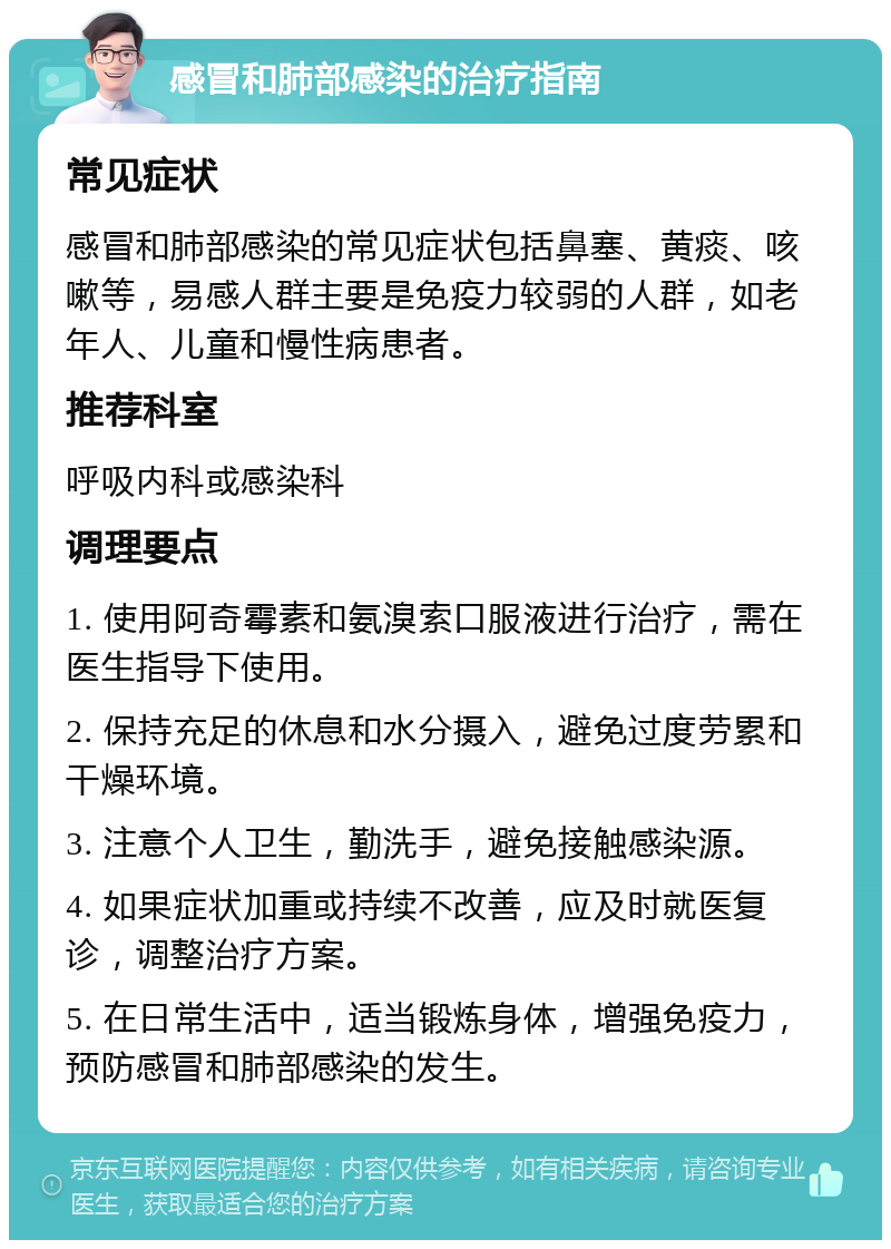 感冒和肺部感染的治疗指南 常见症状 感冒和肺部感染的常见症状包括鼻塞、黄痰、咳嗽等，易感人群主要是免疫力较弱的人群，如老年人、儿童和慢性病患者。 推荐科室 呼吸内科或感染科 调理要点 1. 使用阿奇霉素和氨溴索口服液进行治疗，需在医生指导下使用。 2. 保持充足的休息和水分摄入，避免过度劳累和干燥环境。 3. 注意个人卫生，勤洗手，避免接触感染源。 4. 如果症状加重或持续不改善，应及时就医复诊，调整治疗方案。 5. 在日常生活中，适当锻炼身体，增强免疫力，预防感冒和肺部感染的发生。