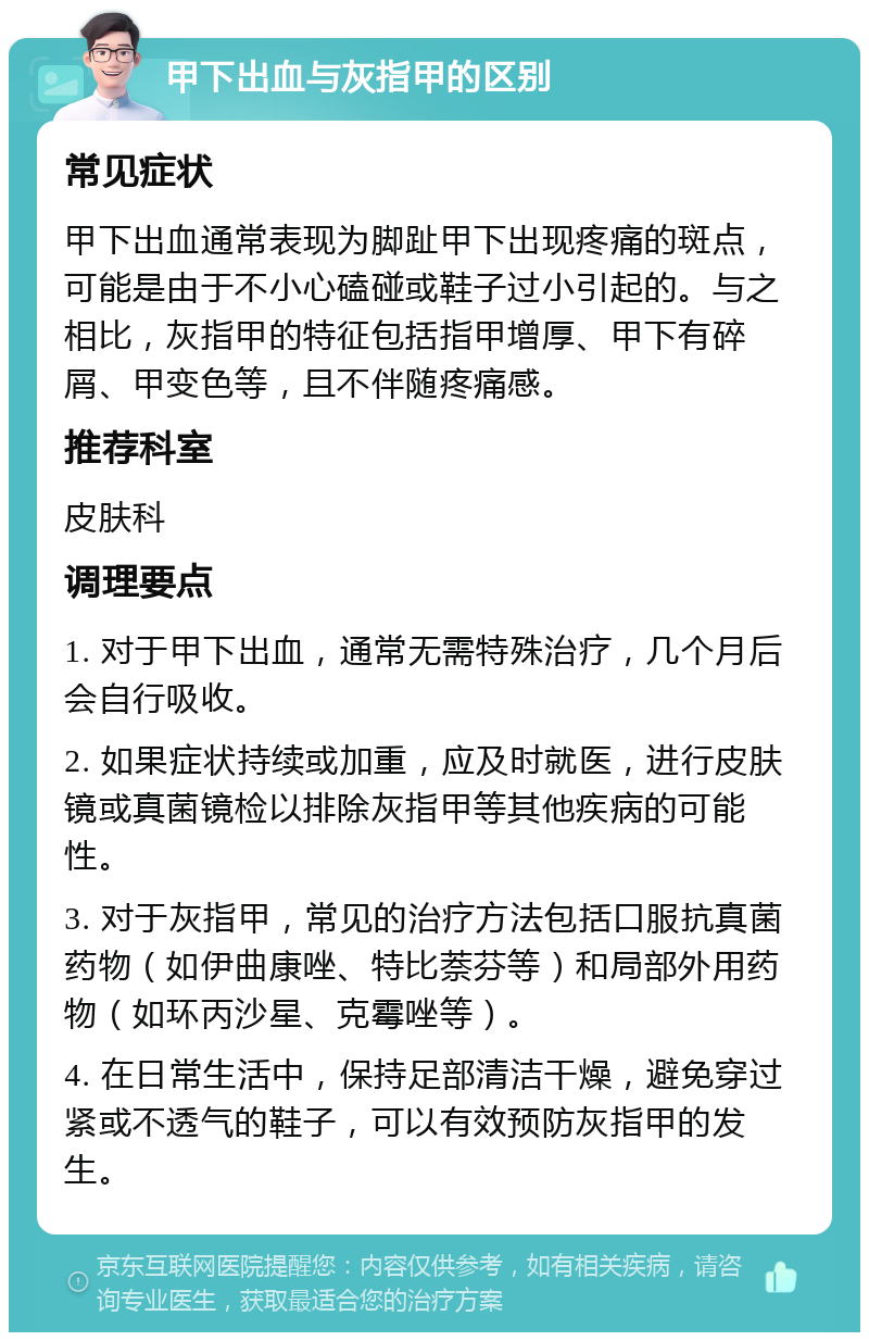 甲下出血与灰指甲的区别 常见症状 甲下出血通常表现为脚趾甲下出现疼痛的斑点，可能是由于不小心磕碰或鞋子过小引起的。与之相比，灰指甲的特征包括指甲增厚、甲下有碎屑、甲变色等，且不伴随疼痛感。 推荐科室 皮肤科 调理要点 1. 对于甲下出血，通常无需特殊治疗，几个月后会自行吸收。 2. 如果症状持续或加重，应及时就医，进行皮肤镜或真菌镜检以排除灰指甲等其他疾病的可能性。 3. 对于灰指甲，常见的治疗方法包括口服抗真菌药物（如伊曲康唑、特比萘芬等）和局部外用药物（如环丙沙星、克霉唑等）。 4. 在日常生活中，保持足部清洁干燥，避免穿过紧或不透气的鞋子，可以有效预防灰指甲的发生。