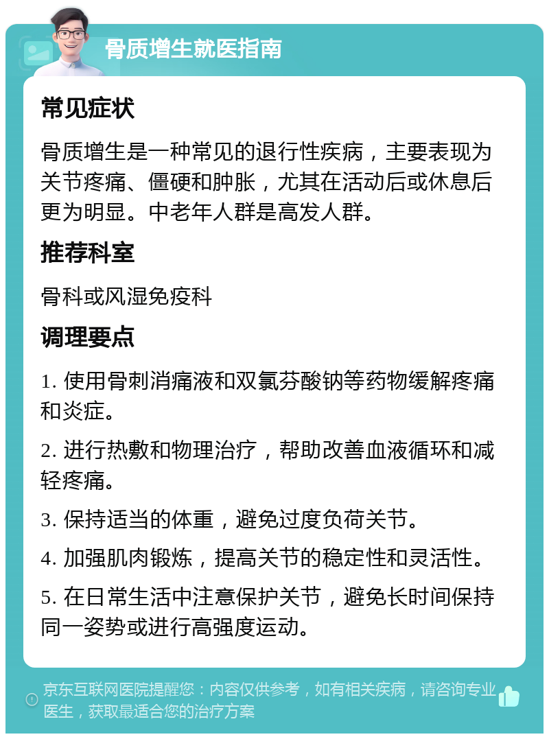 骨质增生就医指南 常见症状 骨质增生是一种常见的退行性疾病，主要表现为关节疼痛、僵硬和肿胀，尤其在活动后或休息后更为明显。中老年人群是高发人群。 推荐科室 骨科或风湿免疫科 调理要点 1. 使用骨刺消痛液和双氯芬酸钠等药物缓解疼痛和炎症。 2. 进行热敷和物理治疗，帮助改善血液循环和减轻疼痛。 3. 保持适当的体重，避免过度负荷关节。 4. 加强肌肉锻炼，提高关节的稳定性和灵活性。 5. 在日常生活中注意保护关节，避免长时间保持同一姿势或进行高强度运动。