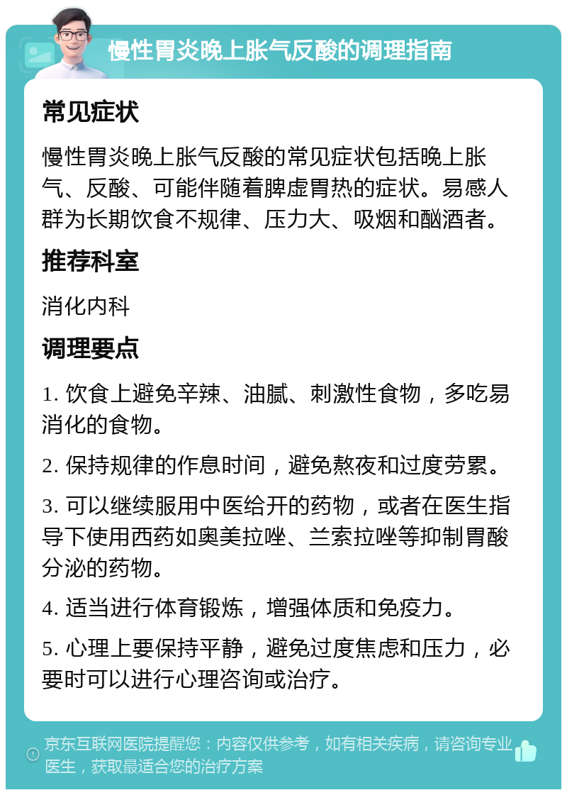 慢性胃炎晚上胀气反酸的调理指南 常见症状 慢性胃炎晚上胀气反酸的常见症状包括晚上胀气、反酸、可能伴随着脾虚胃热的症状。易感人群为长期饮食不规律、压力大、吸烟和酗酒者。 推荐科室 消化内科 调理要点 1. 饮食上避免辛辣、油腻、刺激性食物，多吃易消化的食物。 2. 保持规律的作息时间，避免熬夜和过度劳累。 3. 可以继续服用中医给开的药物，或者在医生指导下使用西药如奥美拉唑、兰索拉唑等抑制胃酸分泌的药物。 4. 适当进行体育锻炼，增强体质和免疫力。 5. 心理上要保持平静，避免过度焦虑和压力，必要时可以进行心理咨询或治疗。