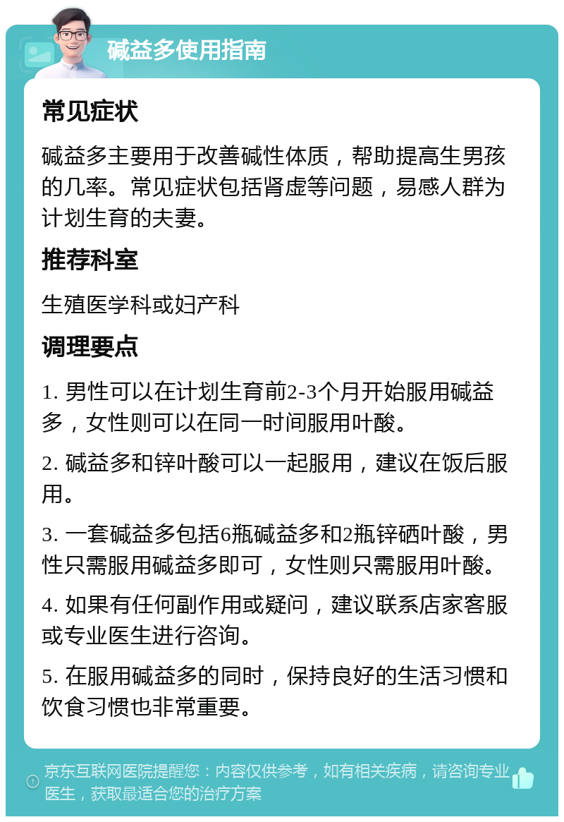 碱益多使用指南 常见症状 碱益多主要用于改善碱性体质，帮助提高生男孩的几率。常见症状包括肾虚等问题，易感人群为计划生育的夫妻。 推荐科室 生殖医学科或妇产科 调理要点 1. 男性可以在计划生育前2-3个月开始服用碱益多，女性则可以在同一时间服用叶酸。 2. 碱益多和锌叶酸可以一起服用，建议在饭后服用。 3. 一套碱益多包括6瓶碱益多和2瓶锌硒叶酸，男性只需服用碱益多即可，女性则只需服用叶酸。 4. 如果有任何副作用或疑问，建议联系店家客服或专业医生进行咨询。 5. 在服用碱益多的同时，保持良好的生活习惯和饮食习惯也非常重要。