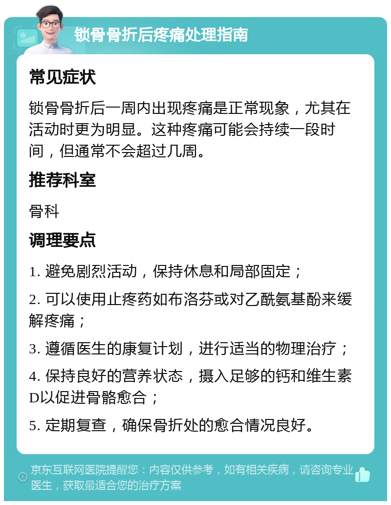 锁骨骨折后疼痛处理指南 常见症状 锁骨骨折后一周内出现疼痛是正常现象，尤其在活动时更为明显。这种疼痛可能会持续一段时间，但通常不会超过几周。 推荐科室 骨科 调理要点 1. 避免剧烈活动，保持休息和局部固定； 2. 可以使用止疼药如布洛芬或对乙酰氨基酚来缓解疼痛； 3. 遵循医生的康复计划，进行适当的物理治疗； 4. 保持良好的营养状态，摄入足够的钙和维生素D以促进骨骼愈合； 5. 定期复查，确保骨折处的愈合情况良好。