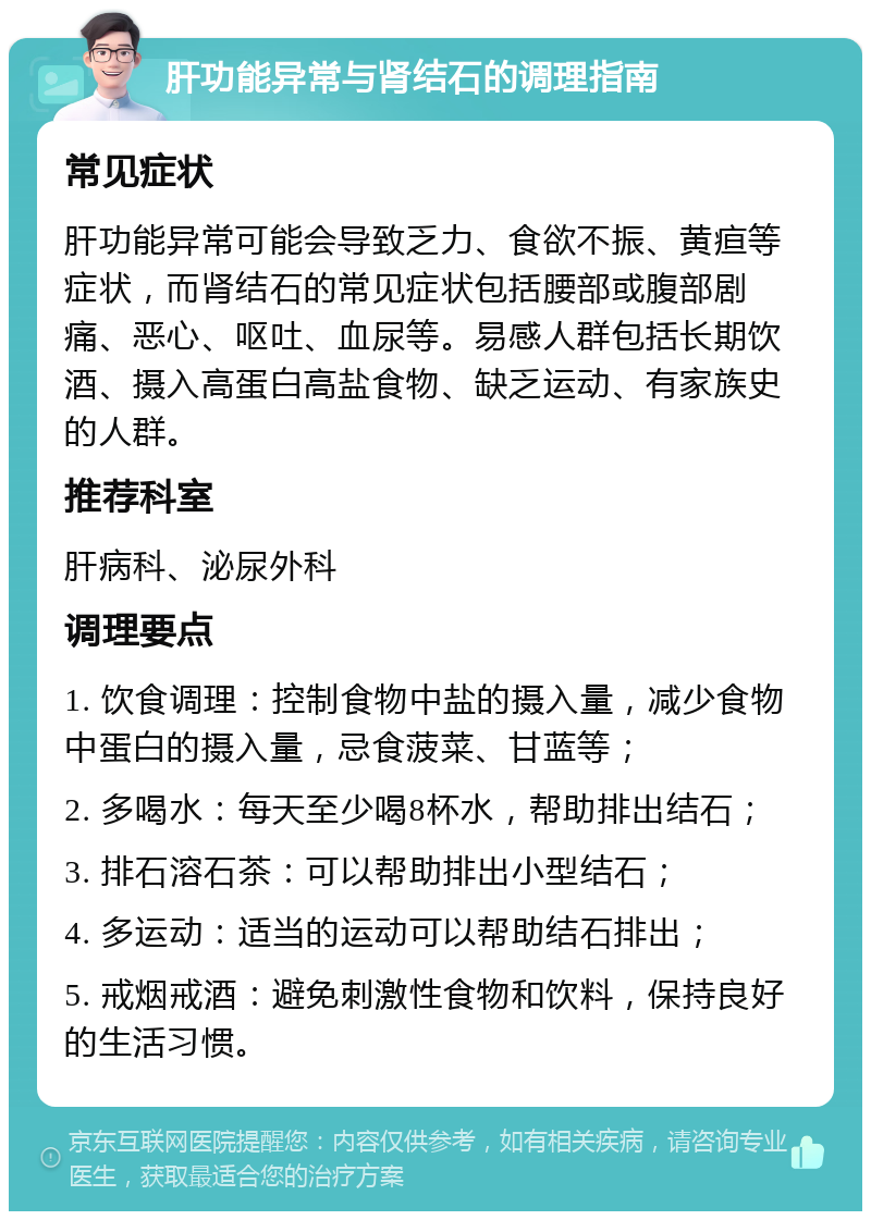 肝功能异常与肾结石的调理指南 常见症状 肝功能异常可能会导致乏力、食欲不振、黄疸等症状，而肾结石的常见症状包括腰部或腹部剧痛、恶心、呕吐、血尿等。易感人群包括长期饮酒、摄入高蛋白高盐食物、缺乏运动、有家族史的人群。 推荐科室 肝病科、泌尿外科 调理要点 1. 饮食调理：控制食物中盐的摄入量，减少食物中蛋白的摄入量，忌食菠菜、甘蓝等； 2. 多喝水：每天至少喝8杯水，帮助排出结石； 3. 排石溶石茶：可以帮助排出小型结石； 4. 多运动：适当的运动可以帮助结石排出； 5. 戒烟戒酒：避免刺激性食物和饮料，保持良好的生活习惯。