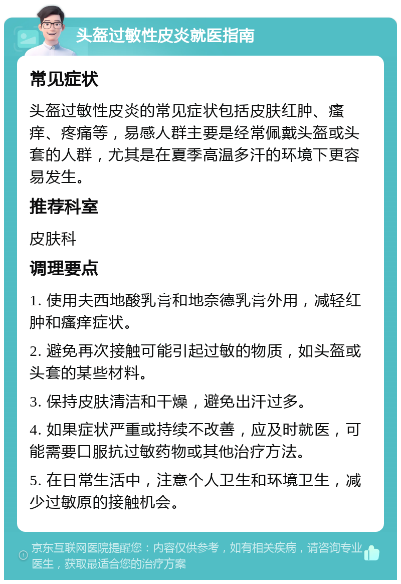 头盔过敏性皮炎就医指南 常见症状 头盔过敏性皮炎的常见症状包括皮肤红肿、瘙痒、疼痛等，易感人群主要是经常佩戴头盔或头套的人群，尤其是在夏季高温多汗的环境下更容易发生。 推荐科室 皮肤科 调理要点 1. 使用夫西地酸乳膏和地奈德乳膏外用，减轻红肿和瘙痒症状。 2. 避免再次接触可能引起过敏的物质，如头盔或头套的某些材料。 3. 保持皮肤清洁和干燥，避免出汗过多。 4. 如果症状严重或持续不改善，应及时就医，可能需要口服抗过敏药物或其他治疗方法。 5. 在日常生活中，注意个人卫生和环境卫生，减少过敏原的接触机会。