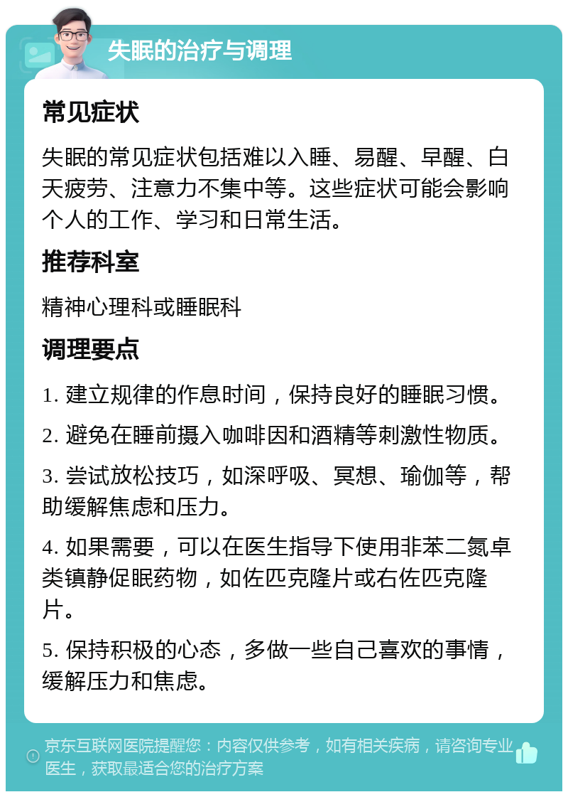 失眠的治疗与调理 常见症状 失眠的常见症状包括难以入睡、易醒、早醒、白天疲劳、注意力不集中等。这些症状可能会影响个人的工作、学习和日常生活。 推荐科室 精神心理科或睡眠科 调理要点 1. 建立规律的作息时间，保持良好的睡眠习惯。 2. 避免在睡前摄入咖啡因和酒精等刺激性物质。 3. 尝试放松技巧，如深呼吸、冥想、瑜伽等，帮助缓解焦虑和压力。 4. 如果需要，可以在医生指导下使用非苯二氮卓类镇静促眠药物，如佐匹克隆片或右佐匹克隆片。 5. 保持积极的心态，多做一些自己喜欢的事情，缓解压力和焦虑。