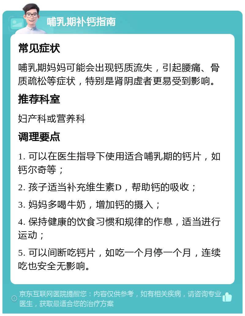 哺乳期补钙指南 常见症状 哺乳期妈妈可能会出现钙质流失，引起腰痛、骨质疏松等症状，特别是肾阴虚者更易受到影响。 推荐科室 妇产科或营养科 调理要点 1. 可以在医生指导下使用适合哺乳期的钙片，如钙尔奇等； 2. 孩子适当补充维生素D，帮助钙的吸收； 3. 妈妈多喝牛奶，增加钙的摄入； 4. 保持健康的饮食习惯和规律的作息，适当进行运动； 5. 可以间断吃钙片，如吃一个月停一个月，连续吃也安全无影响。