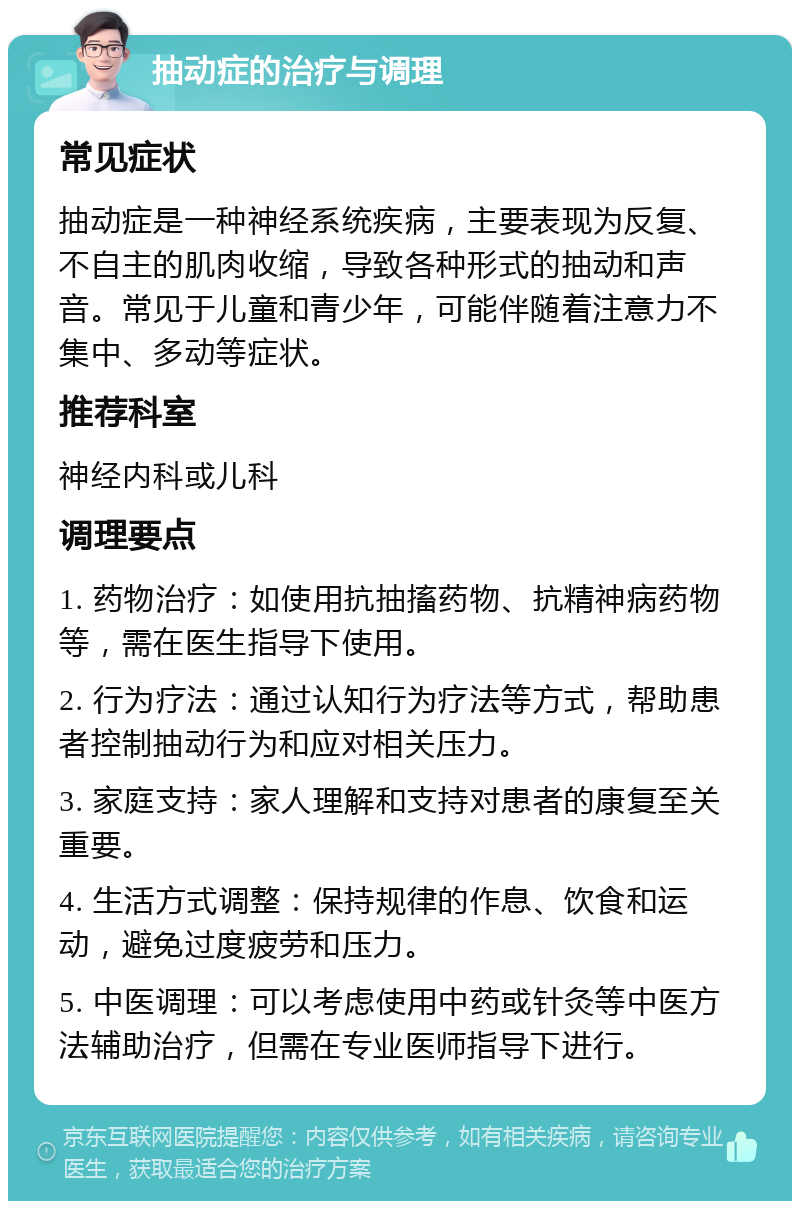 抽动症的治疗与调理 常见症状 抽动症是一种神经系统疾病，主要表现为反复、不自主的肌肉收缩，导致各种形式的抽动和声音。常见于儿童和青少年，可能伴随着注意力不集中、多动等症状。 推荐科室 神经内科或儿科 调理要点 1. 药物治疗：如使用抗抽搐药物、抗精神病药物等，需在医生指导下使用。 2. 行为疗法：通过认知行为疗法等方式，帮助患者控制抽动行为和应对相关压力。 3. 家庭支持：家人理解和支持对患者的康复至关重要。 4. 生活方式调整：保持规律的作息、饮食和运动，避免过度疲劳和压力。 5. 中医调理：可以考虑使用中药或针灸等中医方法辅助治疗，但需在专业医师指导下进行。