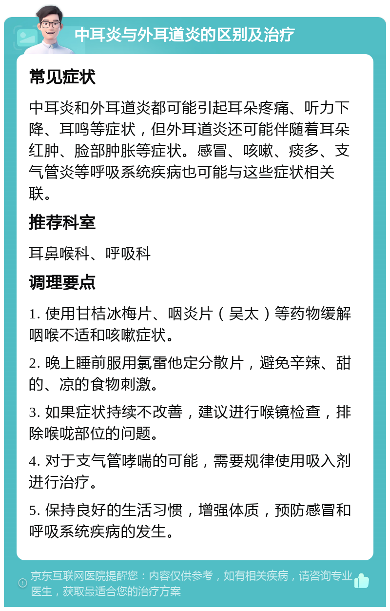 中耳炎与外耳道炎的区别及治疗 常见症状 中耳炎和外耳道炎都可能引起耳朵疼痛、听力下降、耳鸣等症状，但外耳道炎还可能伴随着耳朵红肿、脸部肿胀等症状。感冒、咳嗽、痰多、支气管炎等呼吸系统疾病也可能与这些症状相关联。 推荐科室 耳鼻喉科、呼吸科 调理要点 1. 使用甘桔冰梅片、咽炎片（吴太）等药物缓解咽喉不适和咳嗽症状。 2. 晚上睡前服用氯雷他定分散片，避免辛辣、甜的、凉的食物刺激。 3. 如果症状持续不改善，建议进行喉镜检查，排除喉咙部位的问题。 4. 对于支气管哮喘的可能，需要规律使用吸入剂进行治疗。 5. 保持良好的生活习惯，增强体质，预防感冒和呼吸系统疾病的发生。