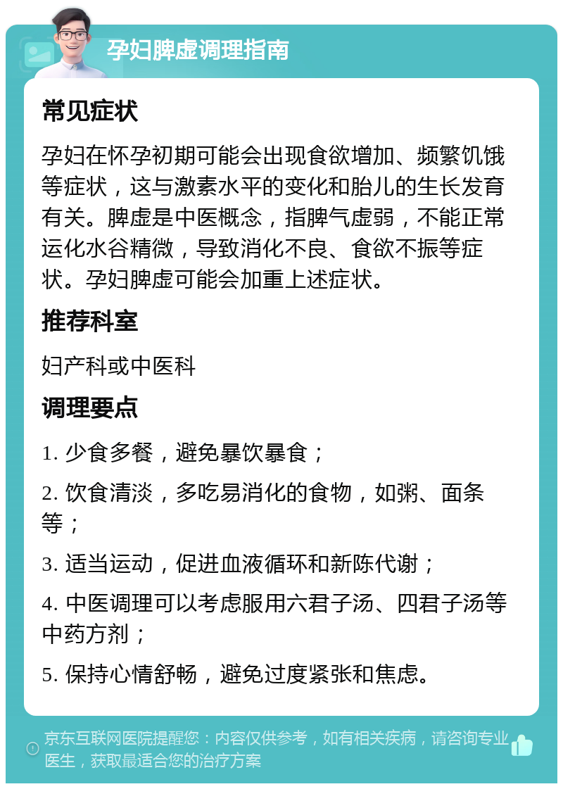 孕妇脾虚调理指南 常见症状 孕妇在怀孕初期可能会出现食欲增加、频繁饥饿等症状，这与激素水平的变化和胎儿的生长发育有关。脾虚是中医概念，指脾气虚弱，不能正常运化水谷精微，导致消化不良、食欲不振等症状。孕妇脾虚可能会加重上述症状。 推荐科室 妇产科或中医科 调理要点 1. 少食多餐，避免暴饮暴食； 2. 饮食清淡，多吃易消化的食物，如粥、面条等； 3. 适当运动，促进血液循环和新陈代谢； 4. 中医调理可以考虑服用六君子汤、四君子汤等中药方剂； 5. 保持心情舒畅，避免过度紧张和焦虑。