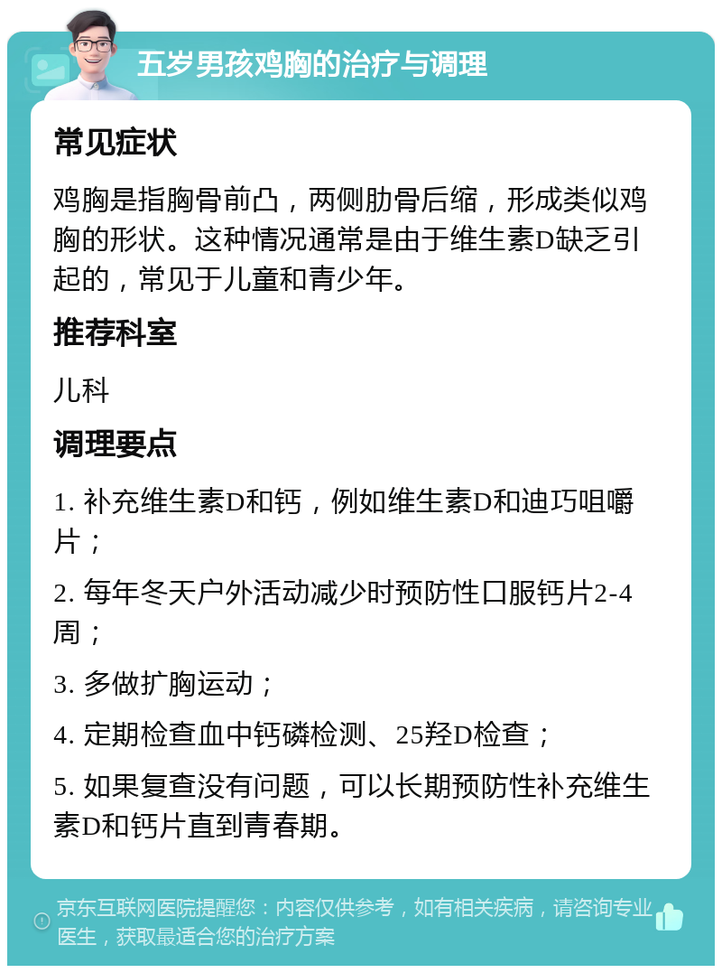 五岁男孩鸡胸的治疗与调理 常见症状 鸡胸是指胸骨前凸，两侧肋骨后缩，形成类似鸡胸的形状。这种情况通常是由于维生素D缺乏引起的，常见于儿童和青少年。 推荐科室 儿科 调理要点 1. 补充维生素D和钙，例如维生素D和迪巧咀嚼片； 2. 每年冬天户外活动减少时预防性口服钙片2-4周； 3. 多做扩胸运动； 4. 定期检查血中钙磷检测、25羟D检查； 5. 如果复查没有问题，可以长期预防性补充维生素D和钙片直到青春期。