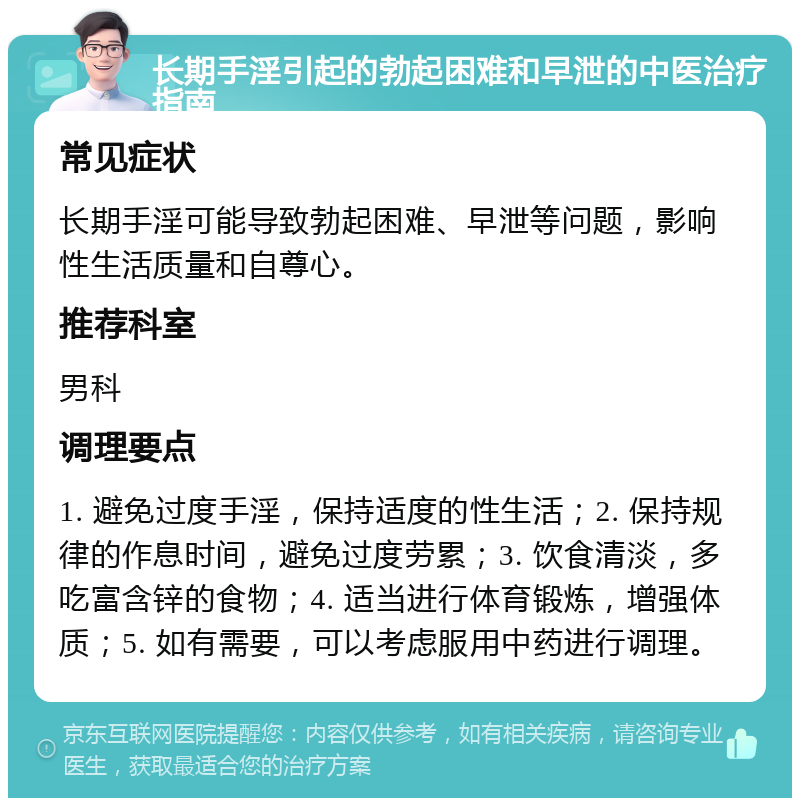 长期手淫引起的勃起困难和早泄的中医治疗指南 常见症状 长期手淫可能导致勃起困难、早泄等问题，影响性生活质量和自尊心。 推荐科室 男科 调理要点 1. 避免过度手淫，保持适度的性生活；2. 保持规律的作息时间，避免过度劳累；3. 饮食清淡，多吃富含锌的食物；4. 适当进行体育锻炼，增强体质；5. 如有需要，可以考虑服用中药进行调理。