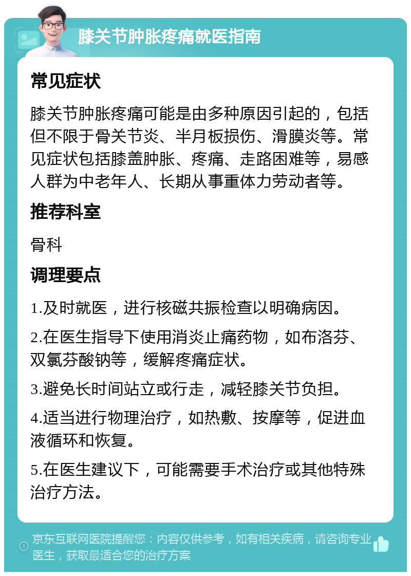 膝关节肿胀疼痛就医指南 常见症状 膝关节肿胀疼痛可能是由多种原因引起的，包括但不限于骨关节炎、半月板损伤、滑膜炎等。常见症状包括膝盖肿胀、疼痛、走路困难等，易感人群为中老年人、长期从事重体力劳动者等。 推荐科室 骨科 调理要点 1.及时就医，进行核磁共振检查以明确病因。 2.在医生指导下使用消炎止痛药物，如布洛芬、双氯芬酸钠等，缓解疼痛症状。 3.避免长时间站立或行走，减轻膝关节负担。 4.适当进行物理治疗，如热敷、按摩等，促进血液循环和恢复。 5.在医生建议下，可能需要手术治疗或其他特殊治疗方法。