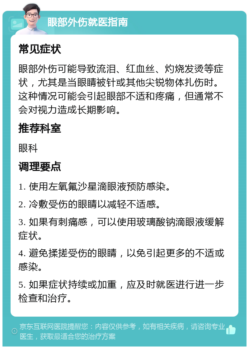 眼部外伤就医指南 常见症状 眼部外伤可能导致流泪、红血丝、灼烧发烫等症状，尤其是当眼睛被针或其他尖锐物体扎伤时。这种情况可能会引起眼部不适和疼痛，但通常不会对视力造成长期影响。 推荐科室 眼科 调理要点 1. 使用左氧氟沙星滴眼液预防感染。 2. 冷敷受伤的眼睛以减轻不适感。 3. 如果有刺痛感，可以使用玻璃酸钠滴眼液缓解症状。 4. 避免揉搓受伤的眼睛，以免引起更多的不适或感染。 5. 如果症状持续或加重，应及时就医进行进一步检查和治疗。