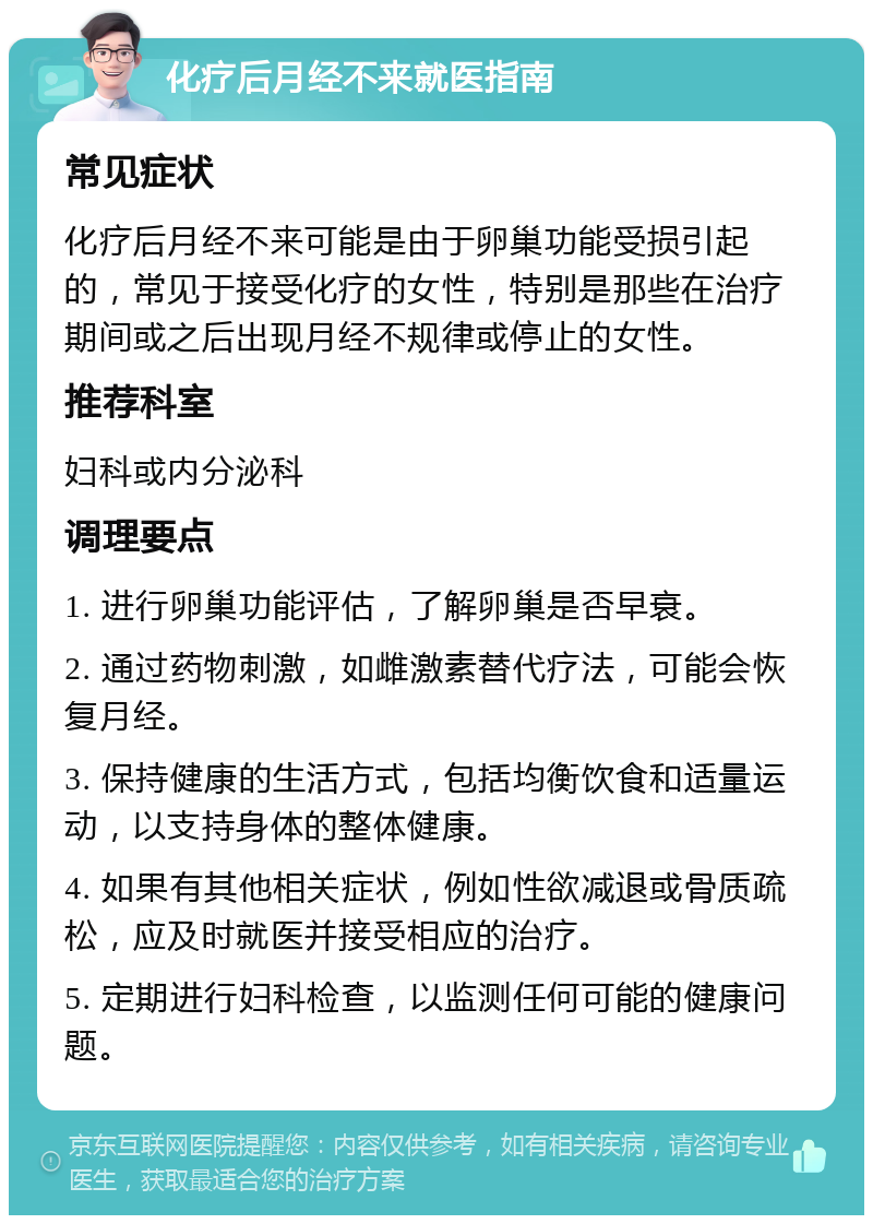 化疗后月经不来就医指南 常见症状 化疗后月经不来可能是由于卵巢功能受损引起的，常见于接受化疗的女性，特别是那些在治疗期间或之后出现月经不规律或停止的女性。 推荐科室 妇科或内分泌科 调理要点 1. 进行卵巢功能评估，了解卵巢是否早衰。 2. 通过药物刺激，如雌激素替代疗法，可能会恢复月经。 3. 保持健康的生活方式，包括均衡饮食和适量运动，以支持身体的整体健康。 4. 如果有其他相关症状，例如性欲减退或骨质疏松，应及时就医并接受相应的治疗。 5. 定期进行妇科检查，以监测任何可能的健康问题。