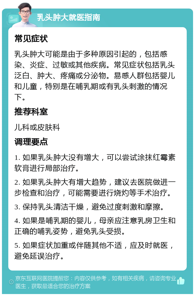 乳头肿大就医指南 常见症状 乳头肿大可能是由于多种原因引起的，包括感染、炎症、过敏或其他疾病。常见症状包括乳头泛白、肿大、疼痛或分泌物。易感人群包括婴儿和儿童，特别是在哺乳期或有乳头刺激的情况下。 推荐科室 儿科或皮肤科 调理要点 1. 如果乳头肿大没有增大，可以尝试涂抹红霉素软膏进行局部治疗。 2. 如果乳头肿大有增大趋势，建议去医院做进一步检查和治疗，可能需要进行烧灼等手术治疗。 3. 保持乳头清洁干燥，避免过度刺激和摩擦。 4. 如果是哺乳期的婴儿，母亲应注意乳房卫生和正确的哺乳姿势，避免乳头受损。 5. 如果症状加重或伴随其他不适，应及时就医，避免延误治疗。