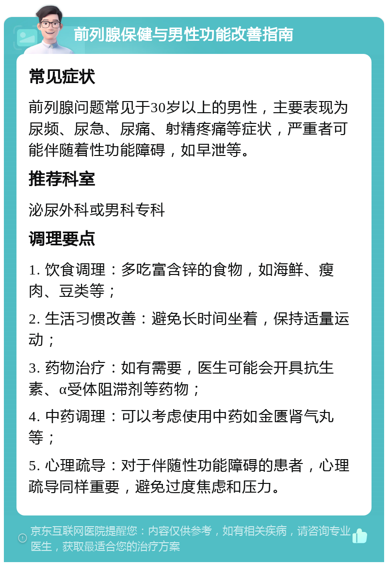 前列腺保健与男性功能改善指南 常见症状 前列腺问题常见于30岁以上的男性，主要表现为尿频、尿急、尿痛、射精疼痛等症状，严重者可能伴随着性功能障碍，如早泄等。 推荐科室 泌尿外科或男科专科 调理要点 1. 饮食调理：多吃富含锌的食物，如海鲜、瘦肉、豆类等； 2. 生活习惯改善：避免长时间坐着，保持适量运动； 3. 药物治疗：如有需要，医生可能会开具抗生素、α受体阻滞剂等药物； 4. 中药调理：可以考虑使用中药如金匮肾气丸等； 5. 心理疏导：对于伴随性功能障碍的患者，心理疏导同样重要，避免过度焦虑和压力。