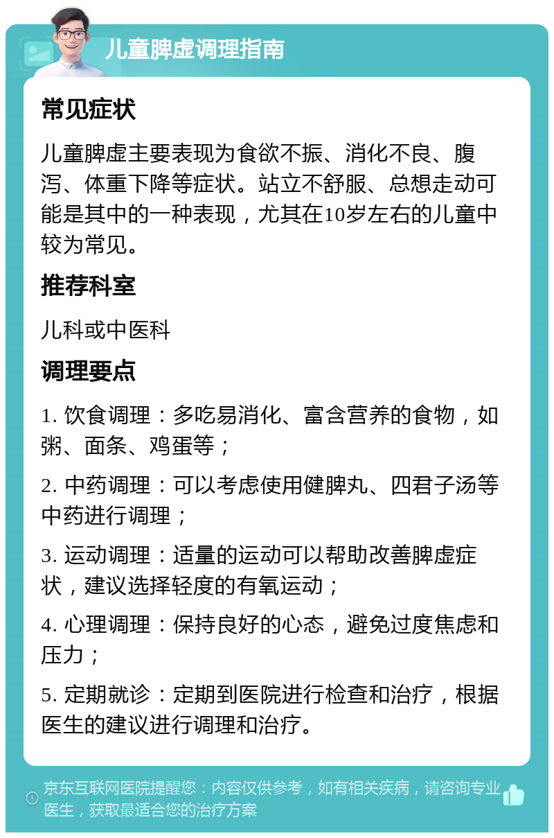 儿童脾虚调理指南 常见症状 儿童脾虚主要表现为食欲不振、消化不良、腹泻、体重下降等症状。站立不舒服、总想走动可能是其中的一种表现，尤其在10岁左右的儿童中较为常见。 推荐科室 儿科或中医科 调理要点 1. 饮食调理：多吃易消化、富含营养的食物，如粥、面条、鸡蛋等； 2. 中药调理：可以考虑使用健脾丸、四君子汤等中药进行调理； 3. 运动调理：适量的运动可以帮助改善脾虚症状，建议选择轻度的有氧运动； 4. 心理调理：保持良好的心态，避免过度焦虑和压力； 5. 定期就诊：定期到医院进行检查和治疗，根据医生的建议进行调理和治疗。