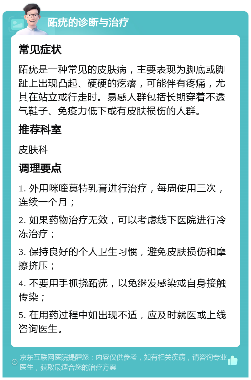 跖疣的诊断与治疗 常见症状 跖疣是一种常见的皮肤病，主要表现为脚底或脚趾上出现凸起、硬硬的疙瘩，可能伴有疼痛，尤其在站立或行走时。易感人群包括长期穿着不透气鞋子、免疫力低下或有皮肤损伤的人群。 推荐科室 皮肤科 调理要点 1. 外用咪喹莫特乳膏进行治疗，每周使用三次，连续一个月； 2. 如果药物治疗无效，可以考虑线下医院进行冷冻治疗； 3. 保持良好的个人卫生习惯，避免皮肤损伤和摩擦挤压； 4. 不要用手抓挠跖疣，以免继发感染或自身接触传染； 5. 在用药过程中如出现不适，应及时就医或上线咨询医生。