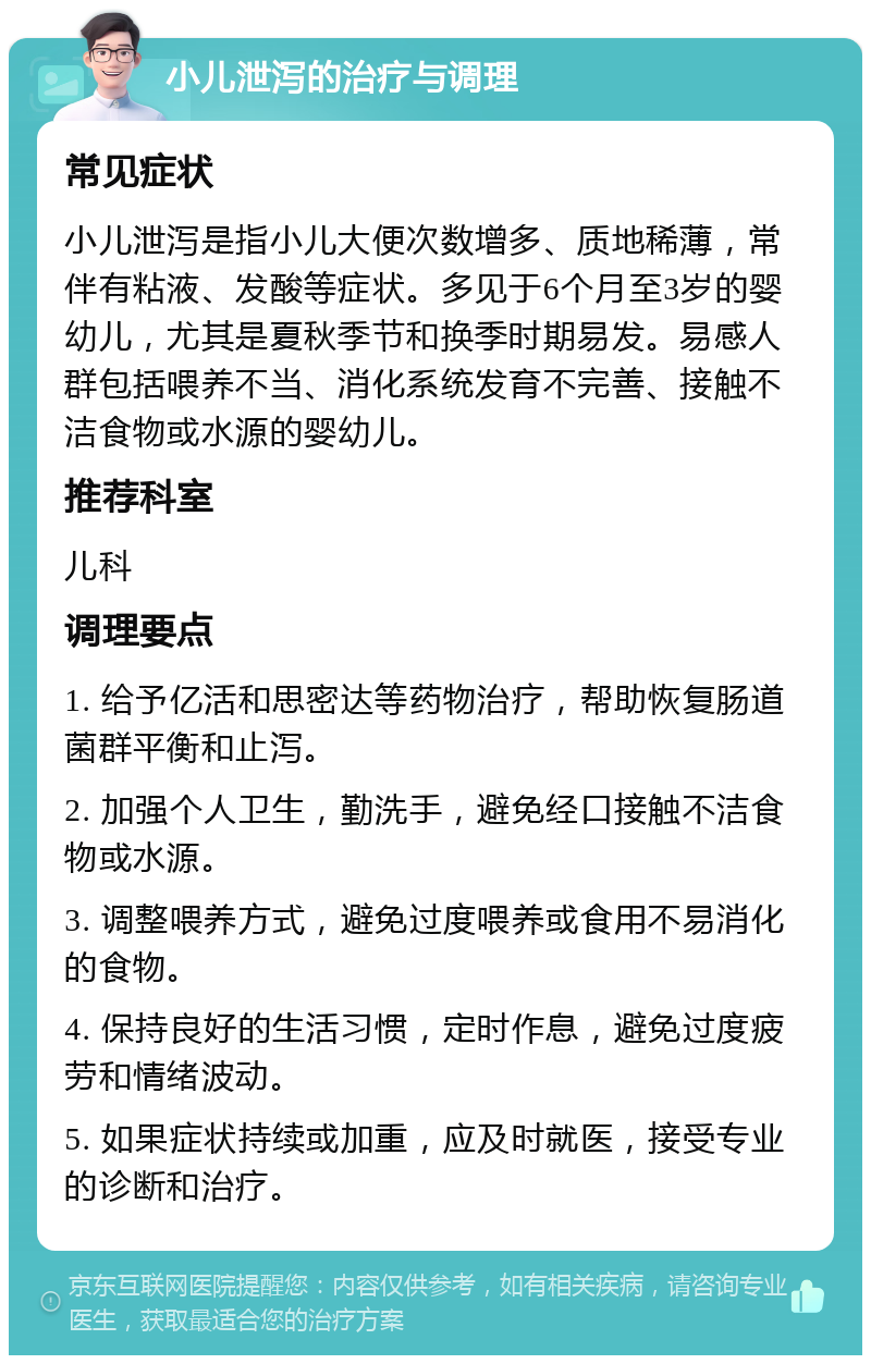 小儿泄泻的治疗与调理 常见症状 小儿泄泻是指小儿大便次数增多、质地稀薄，常伴有粘液、发酸等症状。多见于6个月至3岁的婴幼儿，尤其是夏秋季节和换季时期易发。易感人群包括喂养不当、消化系统发育不完善、接触不洁食物或水源的婴幼儿。 推荐科室 儿科 调理要点 1. 给予亿活和思密达等药物治疗，帮助恢复肠道菌群平衡和止泻。 2. 加强个人卫生，勤洗手，避免经口接触不洁食物或水源。 3. 调整喂养方式，避免过度喂养或食用不易消化的食物。 4. 保持良好的生活习惯，定时作息，避免过度疲劳和情绪波动。 5. 如果症状持续或加重，应及时就医，接受专业的诊断和治疗。