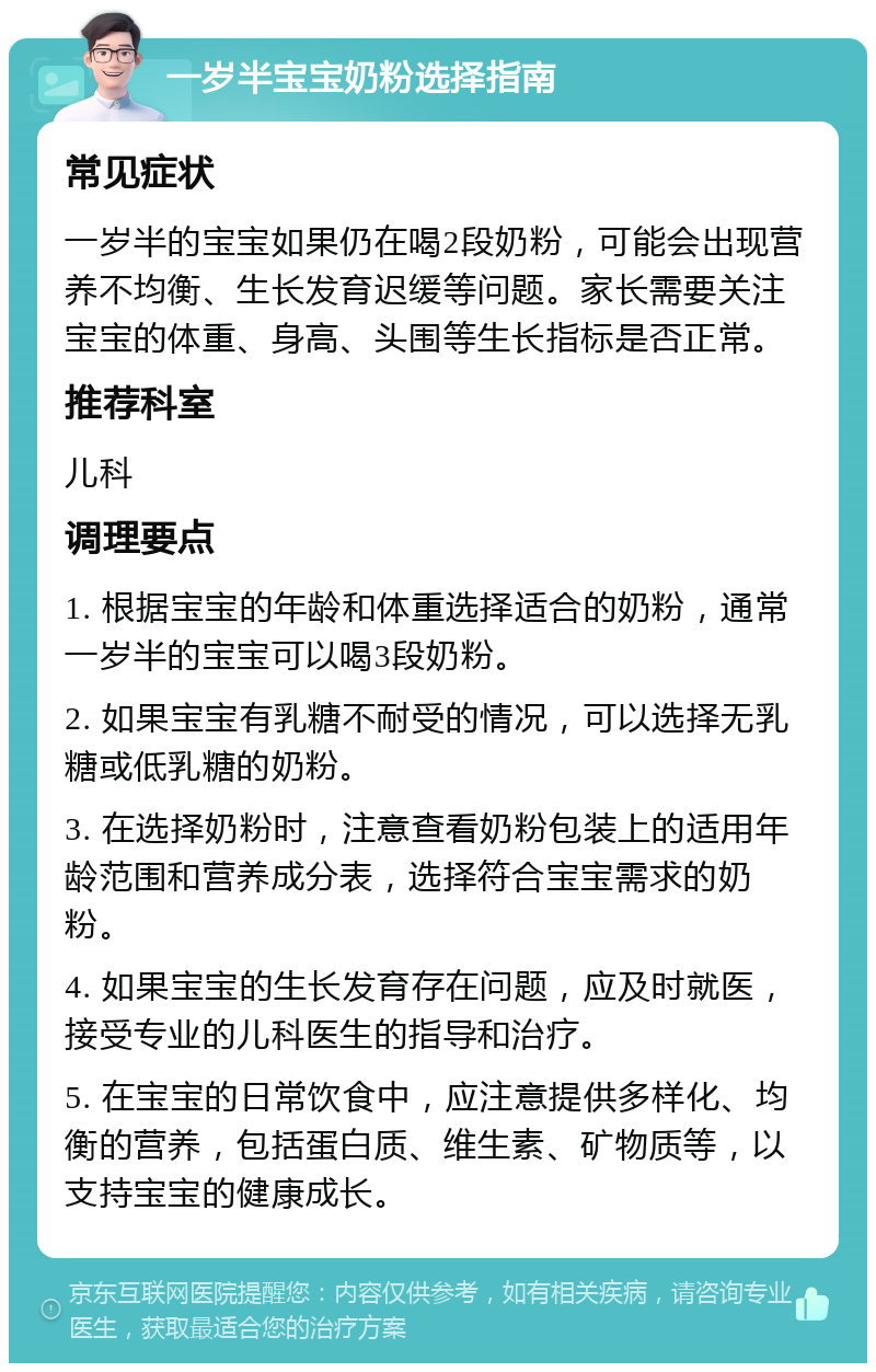 一岁半宝宝奶粉选择指南 常见症状 一岁半的宝宝如果仍在喝2段奶粉，可能会出现营养不均衡、生长发育迟缓等问题。家长需要关注宝宝的体重、身高、头围等生长指标是否正常。 推荐科室 儿科 调理要点 1. 根据宝宝的年龄和体重选择适合的奶粉，通常一岁半的宝宝可以喝3段奶粉。 2. 如果宝宝有乳糖不耐受的情况，可以选择无乳糖或低乳糖的奶粉。 3. 在选择奶粉时，注意查看奶粉包装上的适用年龄范围和营养成分表，选择符合宝宝需求的奶粉。 4. 如果宝宝的生长发育存在问题，应及时就医，接受专业的儿科医生的指导和治疗。 5. 在宝宝的日常饮食中，应注意提供多样化、均衡的营养，包括蛋白质、维生素、矿物质等，以支持宝宝的健康成长。