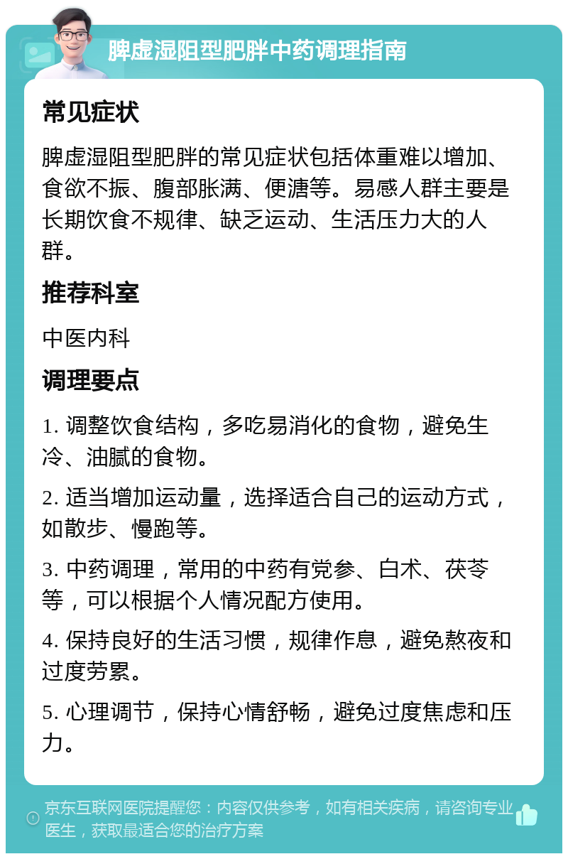 脾虚湿阻型肥胖中药调理指南 常见症状 脾虚湿阻型肥胖的常见症状包括体重难以增加、食欲不振、腹部胀满、便溏等。易感人群主要是长期饮食不规律、缺乏运动、生活压力大的人群。 推荐科室 中医内科 调理要点 1. 调整饮食结构，多吃易消化的食物，避免生冷、油腻的食物。 2. 适当增加运动量，选择适合自己的运动方式，如散步、慢跑等。 3. 中药调理，常用的中药有党参、白术、茯苓等，可以根据个人情况配方使用。 4. 保持良好的生活习惯，规律作息，避免熬夜和过度劳累。 5. 心理调节，保持心情舒畅，避免过度焦虑和压力。