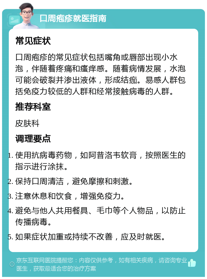 口周疱疹就医指南 常见症状 口周疱疹的常见症状包括嘴角或唇部出现小水泡，伴随着疼痛和瘙痒感。随着病情发展，水泡可能会破裂并渗出液体，形成结痂。易感人群包括免疫力较低的人群和经常接触病毒的人群。 推荐科室 皮肤科 调理要点 使用抗病毒药物，如阿昔洛韦软膏，按照医生的指示进行涂抹。 保持口周清洁，避免摩擦和刺激。 注意休息和饮食，增强免疫力。 避免与他人共用餐具、毛巾等个人物品，以防止传播病毒。 如果症状加重或持续不改善，应及时就医。