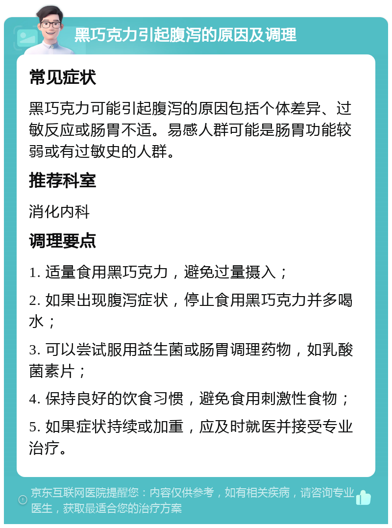 黑巧克力引起腹泻的原因及调理 常见症状 黑巧克力可能引起腹泻的原因包括个体差异、过敏反应或肠胃不适。易感人群可能是肠胃功能较弱或有过敏史的人群。 推荐科室 消化内科 调理要点 1. 适量食用黑巧克力，避免过量摄入； 2. 如果出现腹泻症状，停止食用黑巧克力并多喝水； 3. 可以尝试服用益生菌或肠胃调理药物，如乳酸菌素片； 4. 保持良好的饮食习惯，避免食用刺激性食物； 5. 如果症状持续或加重，应及时就医并接受专业治疗。