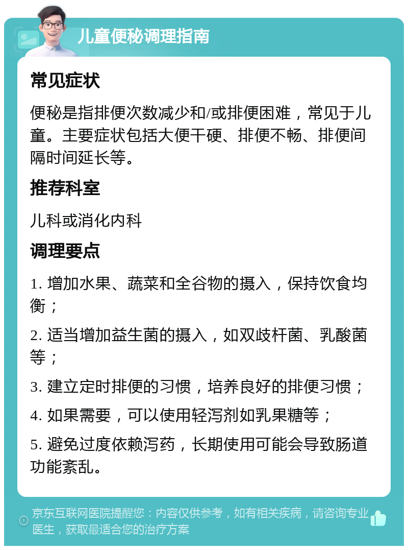 儿童便秘调理指南 常见症状 便秘是指排便次数减少和/或排便困难，常见于儿童。主要症状包括大便干硬、排便不畅、排便间隔时间延长等。 推荐科室 儿科或消化内科 调理要点 1. 增加水果、蔬菜和全谷物的摄入，保持饮食均衡； 2. 适当增加益生菌的摄入，如双歧杆菌、乳酸菌等； 3. 建立定时排便的习惯，培养良好的排便习惯； 4. 如果需要，可以使用轻泻剂如乳果糖等； 5. 避免过度依赖泻药，长期使用可能会导致肠道功能紊乱。