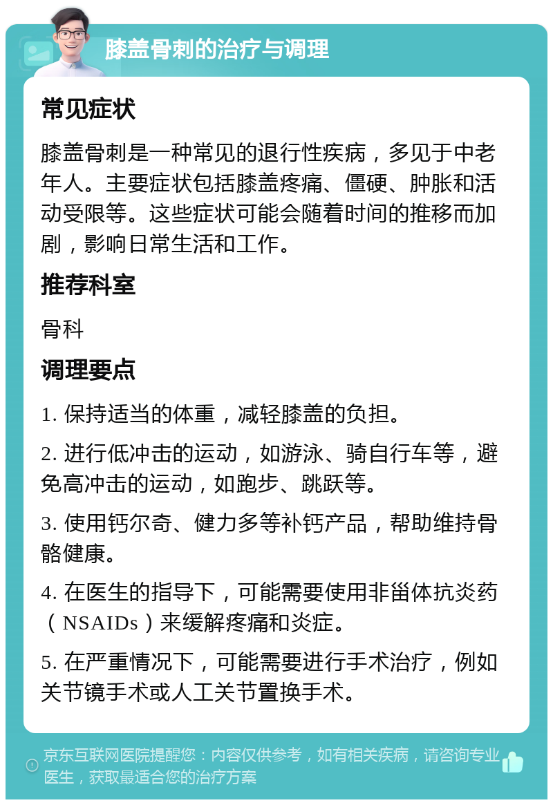 膝盖骨刺的治疗与调理 常见症状 膝盖骨刺是一种常见的退行性疾病，多见于中老年人。主要症状包括膝盖疼痛、僵硬、肿胀和活动受限等。这些症状可能会随着时间的推移而加剧，影响日常生活和工作。 推荐科室 骨科 调理要点 1. 保持适当的体重，减轻膝盖的负担。 2. 进行低冲击的运动，如游泳、骑自行车等，避免高冲击的运动，如跑步、跳跃等。 3. 使用钙尔奇、健力多等补钙产品，帮助维持骨骼健康。 4. 在医生的指导下，可能需要使用非甾体抗炎药（NSAIDs）来缓解疼痛和炎症。 5. 在严重情况下，可能需要进行手术治疗，例如关节镜手术或人工关节置换手术。