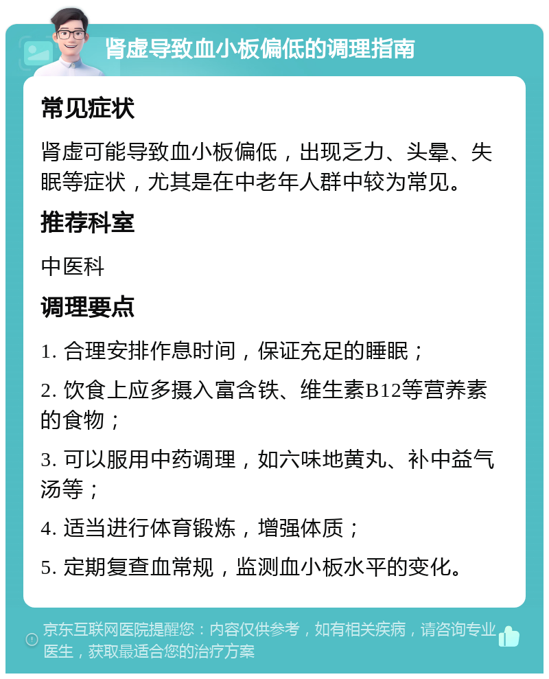 肾虚导致血小板偏低的调理指南 常见症状 肾虚可能导致血小板偏低，出现乏力、头晕、失眠等症状，尤其是在中老年人群中较为常见。 推荐科室 中医科 调理要点 1. 合理安排作息时间，保证充足的睡眠； 2. 饮食上应多摄入富含铁、维生素B12等营养素的食物； 3. 可以服用中药调理，如六味地黄丸、补中益气汤等； 4. 适当进行体育锻炼，增强体质； 5. 定期复查血常规，监测血小板水平的变化。