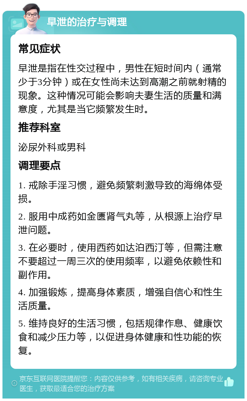 早泄的治疗与调理 常见症状 早泄是指在性交过程中，男性在短时间内（通常少于3分钟）或在女性尚未达到高潮之前就射精的现象。这种情况可能会影响夫妻生活的质量和满意度，尤其是当它频繁发生时。 推荐科室 泌尿外科或男科 调理要点 1. 戒除手淫习惯，避免频繁刺激导致的海绵体受损。 2. 服用中成药如金匮肾气丸等，从根源上治疗早泄问题。 3. 在必要时，使用西药如达泊西汀等，但需注意不要超过一周三次的使用频率，以避免依赖性和副作用。 4. 加强锻炼，提高身体素质，增强自信心和性生活质量。 5. 维持良好的生活习惯，包括规律作息、健康饮食和减少压力等，以促进身体健康和性功能的恢复。