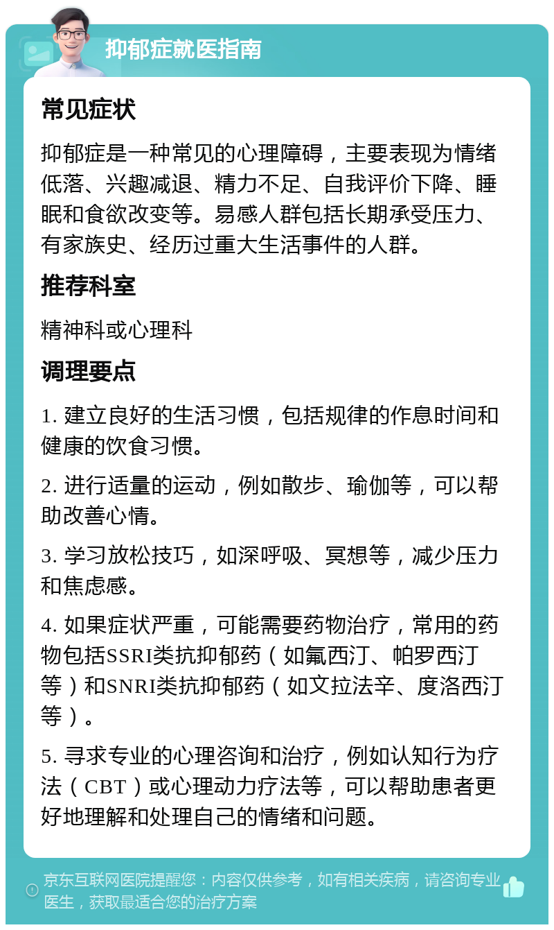 抑郁症就医指南 常见症状 抑郁症是一种常见的心理障碍，主要表现为情绪低落、兴趣减退、精力不足、自我评价下降、睡眠和食欲改变等。易感人群包括长期承受压力、有家族史、经历过重大生活事件的人群。 推荐科室 精神科或心理科 调理要点 1. 建立良好的生活习惯，包括规律的作息时间和健康的饮食习惯。 2. 进行适量的运动，例如散步、瑜伽等，可以帮助改善心情。 3. 学习放松技巧，如深呼吸、冥想等，减少压力和焦虑感。 4. 如果症状严重，可能需要药物治疗，常用的药物包括SSRI类抗抑郁药（如氟西汀、帕罗西汀等）和SNRI类抗抑郁药（如文拉法辛、度洛西汀等）。 5. 寻求专业的心理咨询和治疗，例如认知行为疗法（CBT）或心理动力疗法等，可以帮助患者更好地理解和处理自己的情绪和问题。