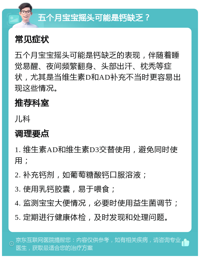 五个月宝宝摇头可能是钙缺乏？ 常见症状 五个月宝宝摇头可能是钙缺乏的表现，伴随着睡觉易醒、夜间频繁翻身、头部出汗、枕秃等症状，尤其是当维生素D和AD补充不当时更容易出现这些情况。 推荐科室 儿科 调理要点 1. 维生素AD和维生素D3交替使用，避免同时使用； 2. 补充钙剂，如葡萄糖酸钙口服溶液； 3. 使用乳钙胶囊，易于喂食； 4. 监测宝宝大便情况，必要时使用益生菌调节； 5. 定期进行健康体检，及时发现和处理问题。