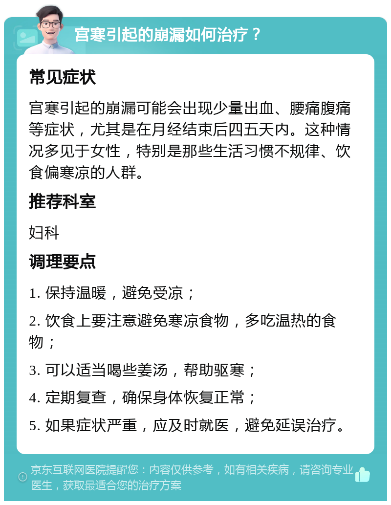 宫寒引起的崩漏如何治疗？ 常见症状 宫寒引起的崩漏可能会出现少量出血、腰痛腹痛等症状，尤其是在月经结束后四五天内。这种情况多见于女性，特别是那些生活习惯不规律、饮食偏寒凉的人群。 推荐科室 妇科 调理要点 1. 保持温暖，避免受凉； 2. 饮食上要注意避免寒凉食物，多吃温热的食物； 3. 可以适当喝些姜汤，帮助驱寒； 4. 定期复查，确保身体恢复正常； 5. 如果症状严重，应及时就医，避免延误治疗。