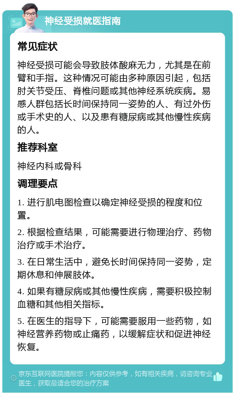 神经受损就医指南 常见症状 神经受损可能会导致肢体酸麻无力，尤其是在前臂和手指。这种情况可能由多种原因引起，包括肘关节受压、脊椎问题或其他神经系统疾病。易感人群包括长时间保持同一姿势的人、有过外伤或手术史的人、以及患有糖尿病或其他慢性疾病的人。 推荐科室 神经内科或骨科 调理要点 1. 进行肌电图检查以确定神经受损的程度和位置。 2. 根据检查结果，可能需要进行物理治疗、药物治疗或手术治疗。 3. 在日常生活中，避免长时间保持同一姿势，定期休息和伸展肢体。 4. 如果有糖尿病或其他慢性疾病，需要积极控制血糖和其他相关指标。 5. 在医生的指导下，可能需要服用一些药物，如神经营养药物或止痛药，以缓解症状和促进神经恢复。