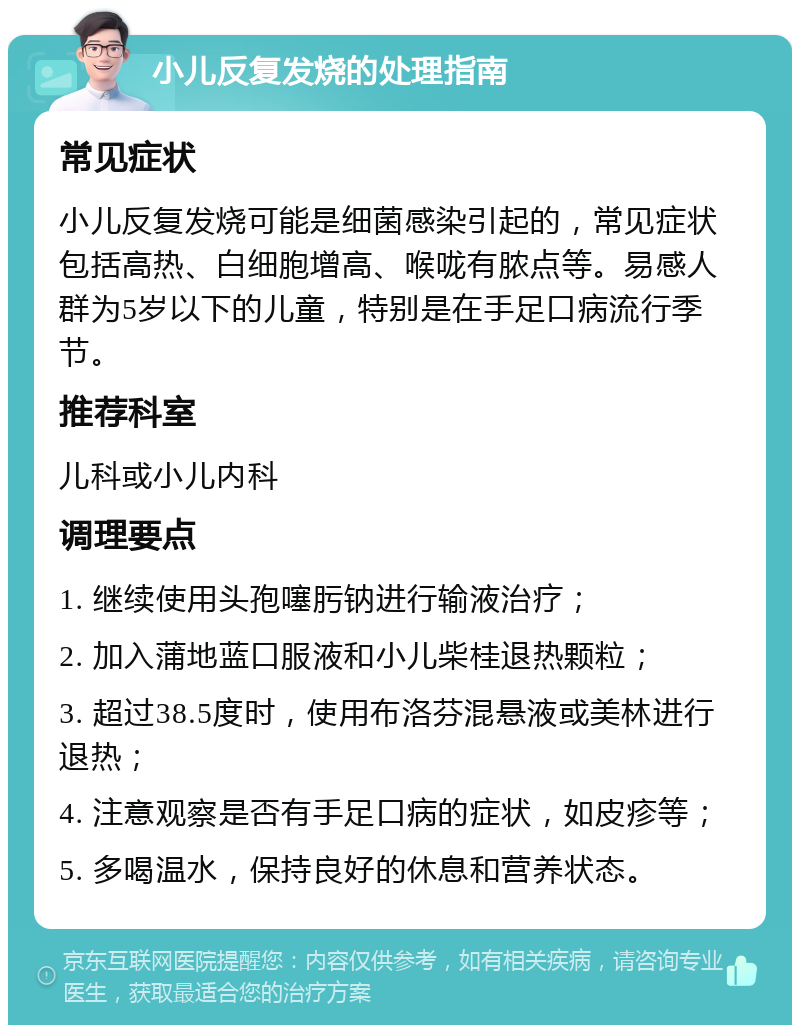 小儿反复发烧的处理指南 常见症状 小儿反复发烧可能是细菌感染引起的，常见症状包括高热、白细胞增高、喉咙有脓点等。易感人群为5岁以下的儿童，特别是在手足口病流行季节。 推荐科室 儿科或小儿内科 调理要点 1. 继续使用头孢噻肟钠进行输液治疗； 2. 加入蒲地蓝口服液和小儿柴桂退热颗粒； 3. 超过38.5度时，使用布洛芬混悬液或美林进行退热； 4. 注意观察是否有手足口病的症状，如皮疹等； 5. 多喝温水，保持良好的休息和营养状态。