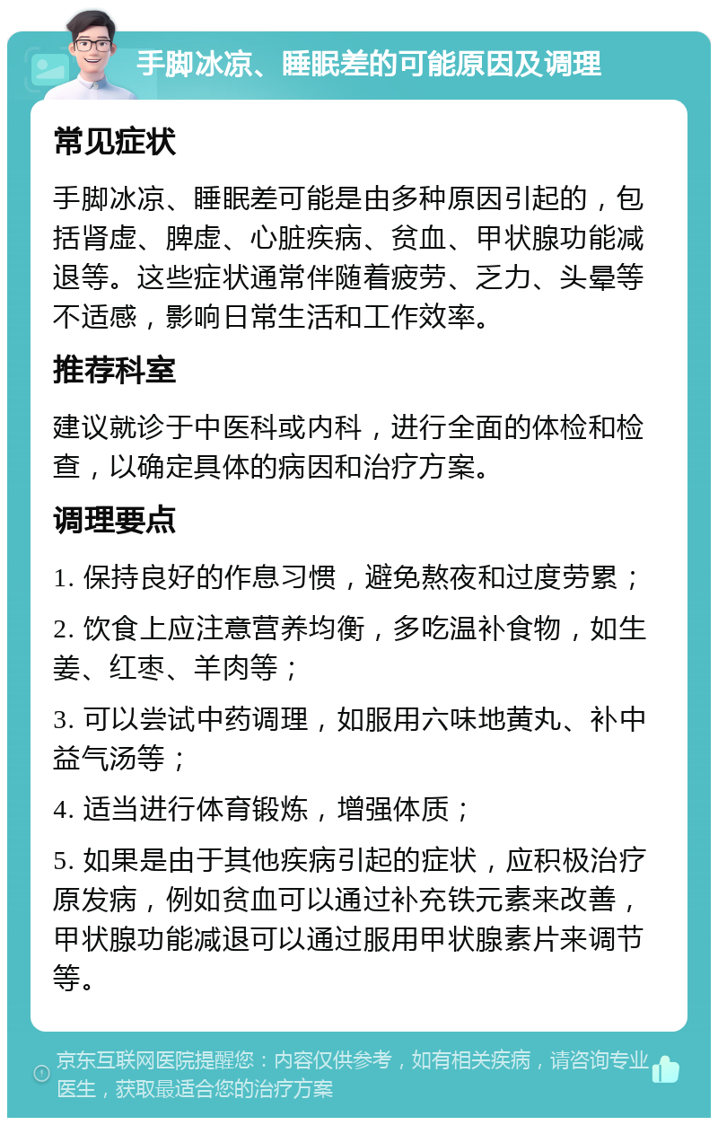 手脚冰凉、睡眠差的可能原因及调理 常见症状 手脚冰凉、睡眠差可能是由多种原因引起的，包括肾虚、脾虚、心脏疾病、贫血、甲状腺功能减退等。这些症状通常伴随着疲劳、乏力、头晕等不适感，影响日常生活和工作效率。 推荐科室 建议就诊于中医科或内科，进行全面的体检和检查，以确定具体的病因和治疗方案。 调理要点 1. 保持良好的作息习惯，避免熬夜和过度劳累； 2. 饮食上应注意营养均衡，多吃温补食物，如生姜、红枣、羊肉等； 3. 可以尝试中药调理，如服用六味地黄丸、补中益气汤等； 4. 适当进行体育锻炼，增强体质； 5. 如果是由于其他疾病引起的症状，应积极治疗原发病，例如贫血可以通过补充铁元素来改善，甲状腺功能减退可以通过服用甲状腺素片来调节等。