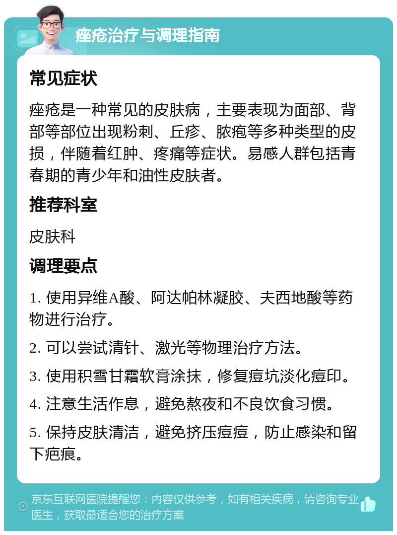 痤疮治疗与调理指南 常见症状 痤疮是一种常见的皮肤病，主要表现为面部、背部等部位出现粉刺、丘疹、脓疱等多种类型的皮损，伴随着红肿、疼痛等症状。易感人群包括青春期的青少年和油性皮肤者。 推荐科室 皮肤科 调理要点 1. 使用异维A酸、阿达帕林凝胶、夫西地酸等药物进行治疗。 2. 可以尝试清针、激光等物理治疗方法。 3. 使用积雪甘霜软膏涂抹，修复痘坑淡化痘印。 4. 注意生活作息，避免熬夜和不良饮食习惯。 5. 保持皮肤清洁，避免挤压痘痘，防止感染和留下疤痕。