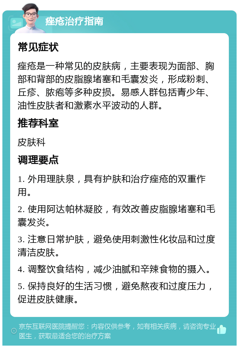 痤疮治疗指南 常见症状 痤疮是一种常见的皮肤病，主要表现为面部、胸部和背部的皮脂腺堵塞和毛囊发炎，形成粉刺、丘疹、脓疱等多种皮损。易感人群包括青少年、油性皮肤者和激素水平波动的人群。 推荐科室 皮肤科 调理要点 1. 外用理肤泉，具有护肤和治疗痤疮的双重作用。 2. 使用阿达帕林凝胶，有效改善皮脂腺堵塞和毛囊发炎。 3. 注意日常护肤，避免使用刺激性化妆品和过度清洁皮肤。 4. 调整饮食结构，减少油腻和辛辣食物的摄入。 5. 保持良好的生活习惯，避免熬夜和过度压力，促进皮肤健康。