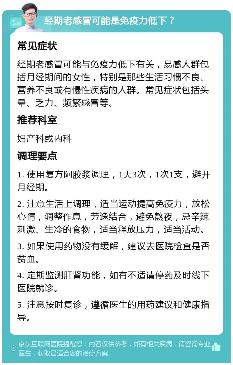 经期老感冒可能是免疫力低下？ 常见症状 经期老感冒可能与免疫力低下有关，易感人群包括月经期间的女性，特别是那些生活习惯不良、营养不良或有慢性疾病的人群。常见症状包括头晕、乏力、频繁感冒等。 推荐科室 妇产科或内科 调理要点 1. 使用复方阿胶浆调理，1天3次，1次1支，避开月经期。 2. 注意生活上调理，适当运动提高免疫力，放松心情，调整作息，劳逸结合，避免熬夜，忌辛辣刺激、生冷的食物，适当释放压力，适当活动。 3. 如果使用药物没有缓解，建议去医院检查是否贫血。 4. 定期监测肝肾功能，如有不适请停药及时线下医院就诊。 5. 注意按时复诊，遵循医生的用药建议和健康指导。